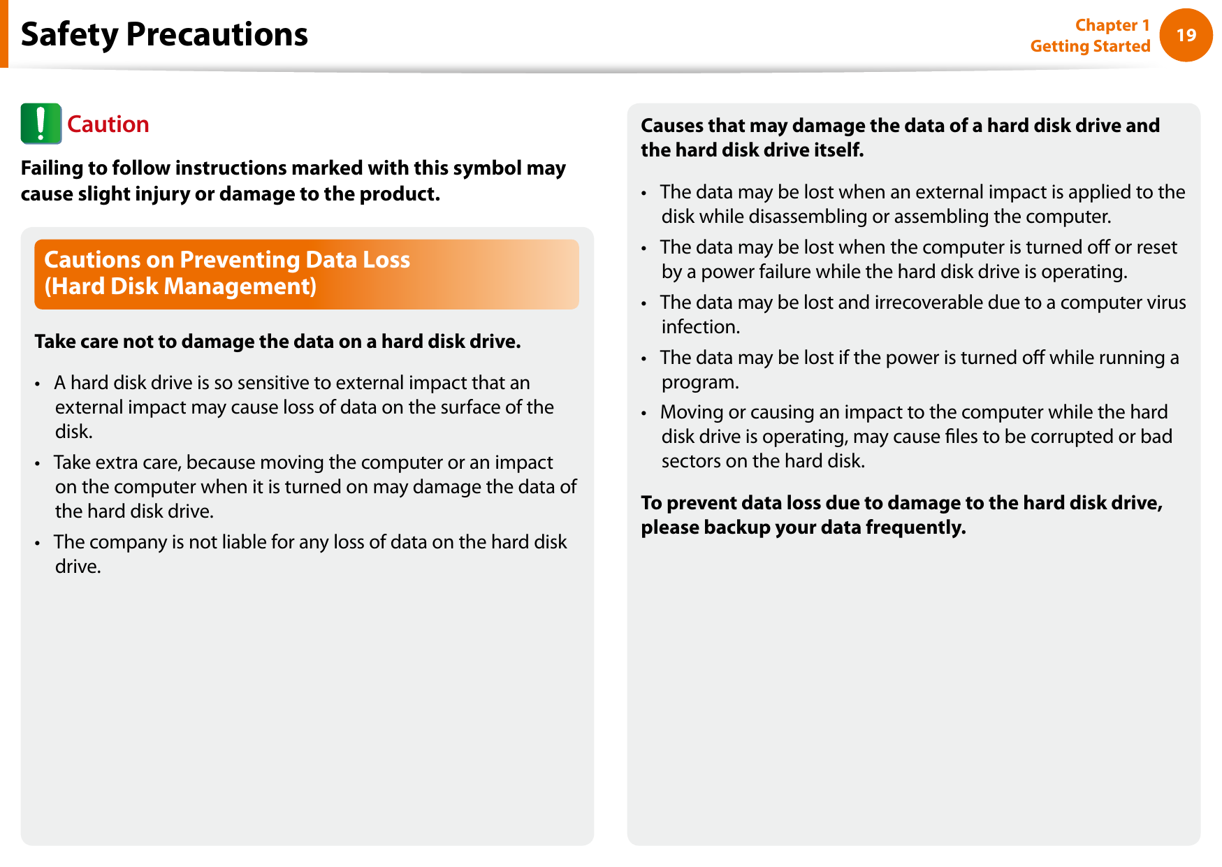 1819Chapter 1 Getting StartedCautions on Preventing Data Loss  (Hard Disk Management)Take care not to damage the data on a hard disk drive.A hard disk drive is so sensitive to external impact that an • external impact may cause loss of data on the surface of the disk.Take extra care, because moving the computer or an impact • on the computer when it is turned on may damage the data of the hard disk drive.The company is not liable for any loss of data on the hard disk • drive.Causes that may damage the data of a hard disk drive and the hard disk drive itself.The data may be lost when an external impact is applied to the • disk while disassembling or assembling the computer.The data may be lost when the computer is turned o or reset • by a power failure while the hard disk drive is operating.The data may be lost and irrecoverable due to a computer virus • infection.The data may be lost if the power is turned o while running a • program.Moving or causing an impact to the computer while the hard • disk drive is operating, may cause les to be corrupted or bad sectors on the hard disk.To prevent data loss due to damage to the hard disk drive, please backup your data frequently.Safety Precautions CautionFailing to follow instructions marked with this symbol may cause slight injury or damage to the product.