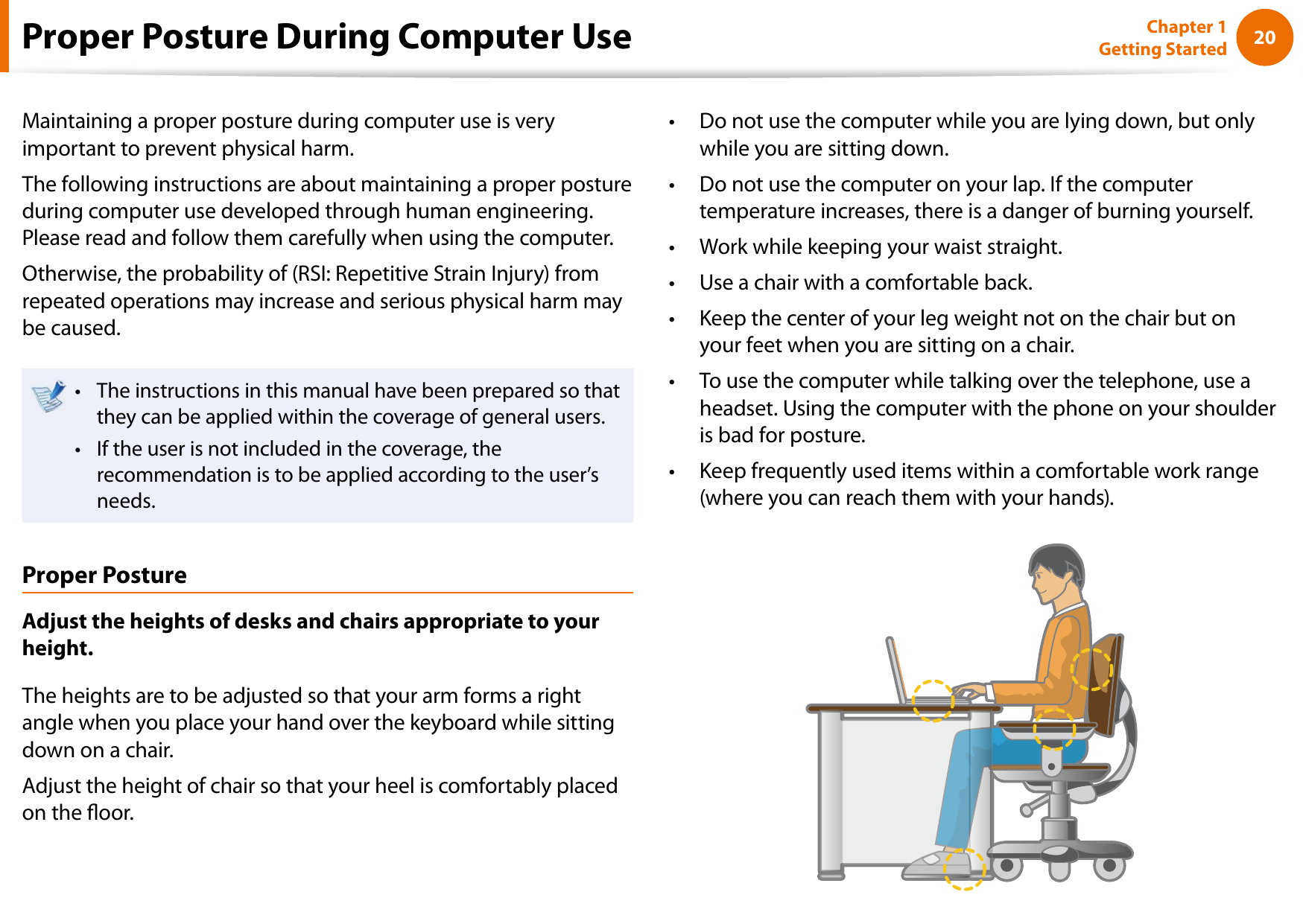20Chapter 1 Getting StartedProper Posture During Computer UseMaintaining a proper posture during computer use is very important to prevent physical harm.The following instructions are about maintaining a proper posture during computer use developed through human engineering. Please read and follow them carefully when using the computer.Otherwise, the probability of (RSI: Repetitive Strain Injury) from repeated operations may increase and serious physical harm may be caused.The instructions in this manual have been prepared so that • they can be applied within the coverage of general users. If the user is not included in the coverage, the • recommendation is to be applied according to the user’s needs.Proper PostureAdjust the heights of desks and chairs appropriate to your height.The heights are to be adjusted so that your arm forms a right angle when you place your hand over the keyboard while sitting down on a chair.Adjust the height of chair so that your heel is comfortably placed on the oor.Do not use the computer while you are lying down, but only • while you are sitting down.Do not use the computer on your lap. If the computer • temperature increases, there is a danger of burning yourself.Work while keeping your waist straight.• Use a chair with a comfortable back.• Keep the center of your leg weight not on the chair but on • your feet when you are sitting on a chair.To use the computer while talking over the telephone, use a • headset. Using the computer with the phone on your shoulder is bad for posture.Keep frequently used items within a comfortable work range • (where you can reach them with your hands).