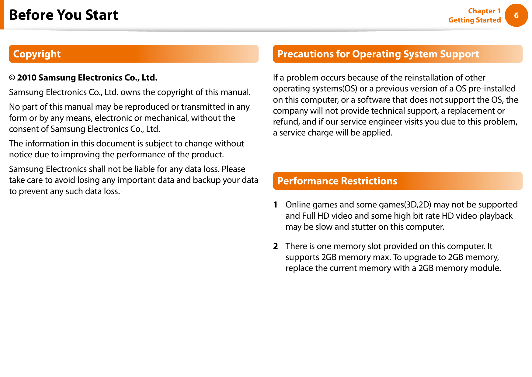 6Chapter 1 Getting StartedBefore You StartCopyright© 2010 Samsung Electronics Co., Ltd.Samsung Electronics Co., Ltd. owns the copyright of this manual.No part of this manual may be reproduced or transmitted in any form or by any means, electronic or mechanical, without the consent of Samsung Electronics Co., Ltd. The information in this document is subject to change without notice due to improving the performance of the product.Samsung Electronics shall not be liable for any data loss. Please take care to avoid losing any important data and backup your data to prevent any such data loss.Precautions for Operating System SupportIf a problem occurs because of the reinstallation of other operating systems(OS) or a previous version of a OS pre-installed on this computer, or a software that does not support the OS, the company will not provide technical support, a replacement or refund, and if our service engineer visits you due to this problem, a service charge will be applied.Performance Restrictions1  Online games and some games(3D,2D) may not be supported and Full HD video and some high bit rate HD video playback may be slow and stutter on this computer.2  There is one memory slot provided on this computer. It supports 2GB memory max. To upgrade to 2GB memory, replace the current memory with a 2GB memory module.