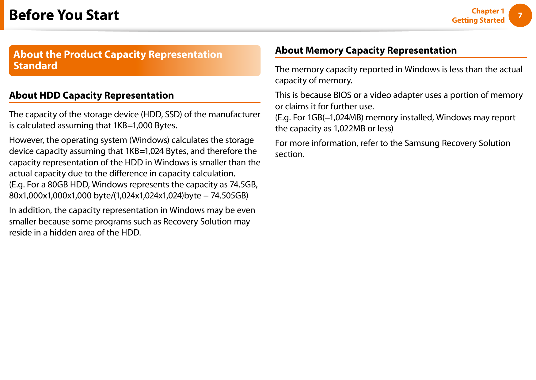 67Chapter 1 Getting StartedAbout the Product Capacity Representation StandardAbout HDD Capacity RepresentationThe capacity of the storage device (HDD, SSD) of the manufacturer is calculated assuming that 1KB=1,000 Bytes.However, the operating system (Windows) calculates the storage device capacity assuming that 1KB=1,024 Bytes, and therefore the capacity representation of the HDD in Windows is smaller than the actual capacity due to the dierence in capacity calculation.  (E.g. For a 80GB HDD, Windows represents the capacity as 74.5GB, 80x1,000x1,000x1,000 byte/(1,024x1,024x1,024)byte = 74.505GB)In addition, the capacity representation in Windows may be even smaller because some programs such as Recovery Solution may reside in a hidden area of the HDD.About Memory Capacity RepresentationThe memory capacity reported in Windows is less than the actual capacity of memory.This is because BIOS or a video adapter uses a portion of memory or claims it for further use. (E.g. For 1GB(=1,024MB) memory installed, Windows may report the capacity as 1,022MB or less)For more information, refer to the Samsung Recovery Solution section.Before You Start