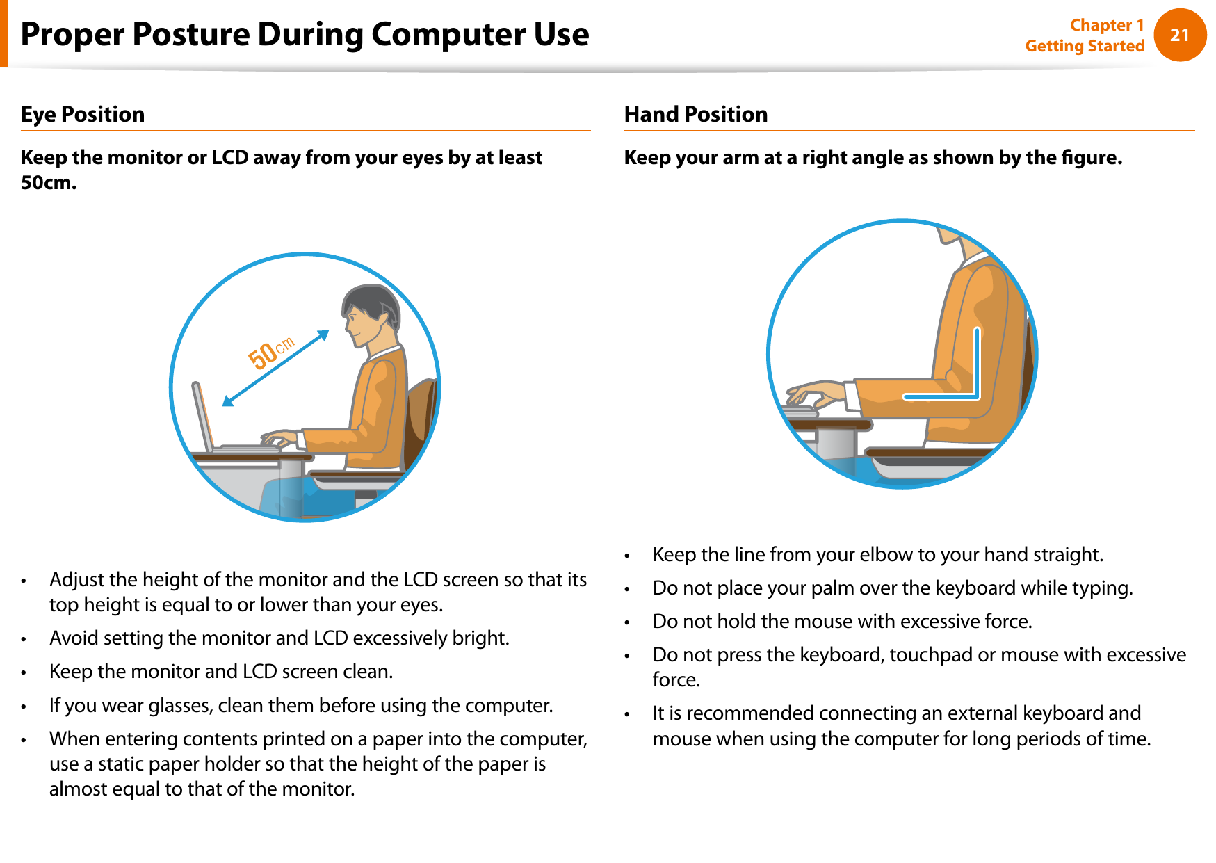 2021Chapter 1 Getting StartedProper Posture During Computer UseEye PositionKeep the monitor or LCD away from your eyes by at least 50cm.Adjust the height of the monitor and the LCD screen so that its • top height is equal to or lower than your eyes.Avoid setting the monitor and LCD excessively bright.• Keep the monitor and LCD screen clean.• If you wear glasses, clean them before using the computer.• When entering contents printed on a paper into the computer, • use a static paper holder so that the height of the paper is almost equal to that of the monitor.Hand PositionKeep your arm at a right angle as shown by the gure.Keep the line from your elbow to your hand straight.• Do not place your palm over the keyboard while typing.• Do not hold the mouse with excessive force.• Do not press the keyboard, touchpad or mouse with excessive • force.It is recommended connecting an external keyboard and • mouse when using the computer for long periods of time.
