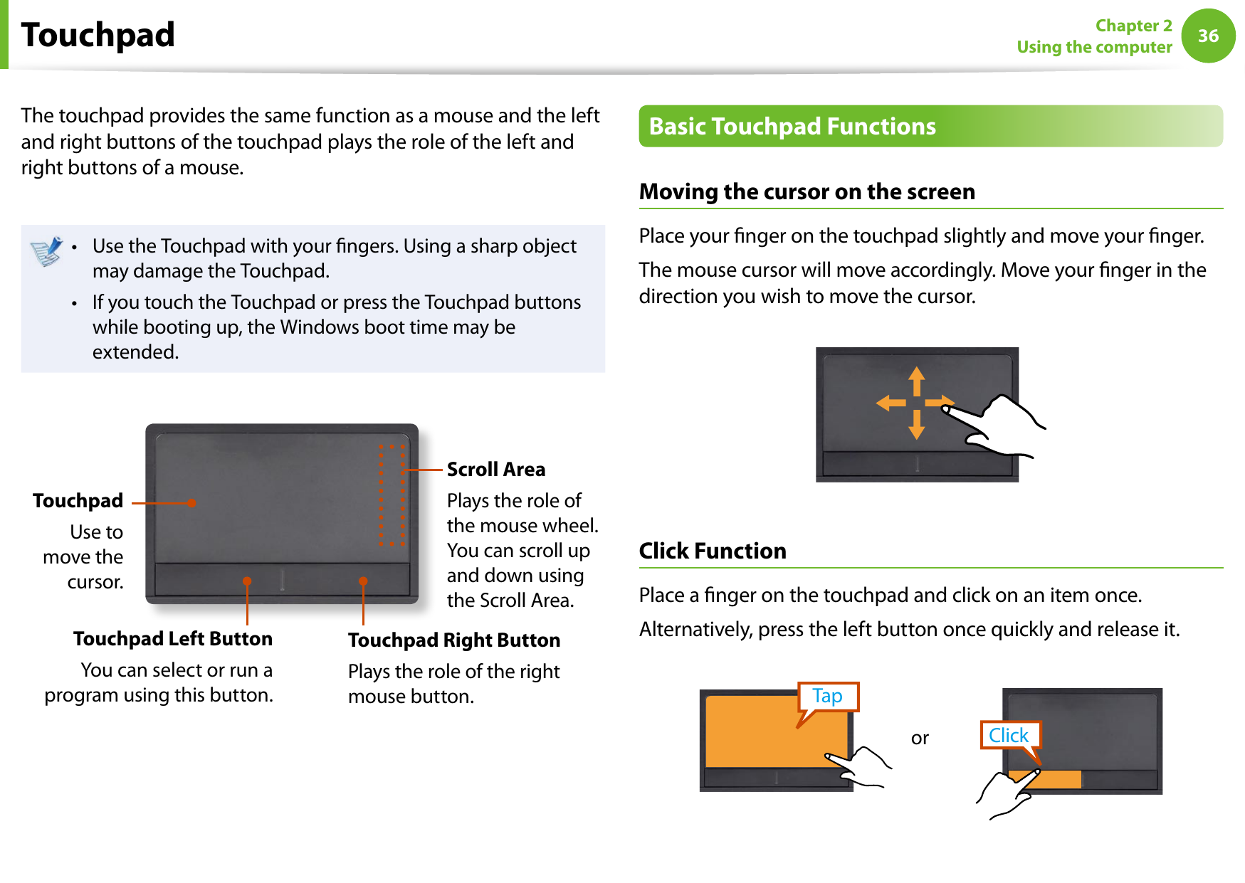 36Chapter 2 Using the computerTouchpadThe touchpad provides the same function as a mouse and the left and right buttons of the touchpad plays the role of the left and right buttons of a mouse.Use the Touchpad with your ngers. Using a sharp object • may damage the Touchpad.If you touch the Touchpad or press the Touchpad buttons • while booting up, the Windows boot time may be extended.TouchpadUse to move the cursor.Touchpad Left ButtonYou can select or run a program using this button.Scroll AreaPlays the role of the mouse wheel. You can scroll up and down using the Scroll Area.Touchpad Right ButtonPlays the role of the right mouse button.Basic Touchpad FunctionsMoving the cursor on the screenPlace your nger on the touchpad slightly and move your nger.The mouse cursor will move accordingly. Move your nger in the direction you wish to move the cursor.Click FunctionPlace a nger on the touchpad and click on an item once. Alternatively, press the left button once quickly and release it.TapClickor