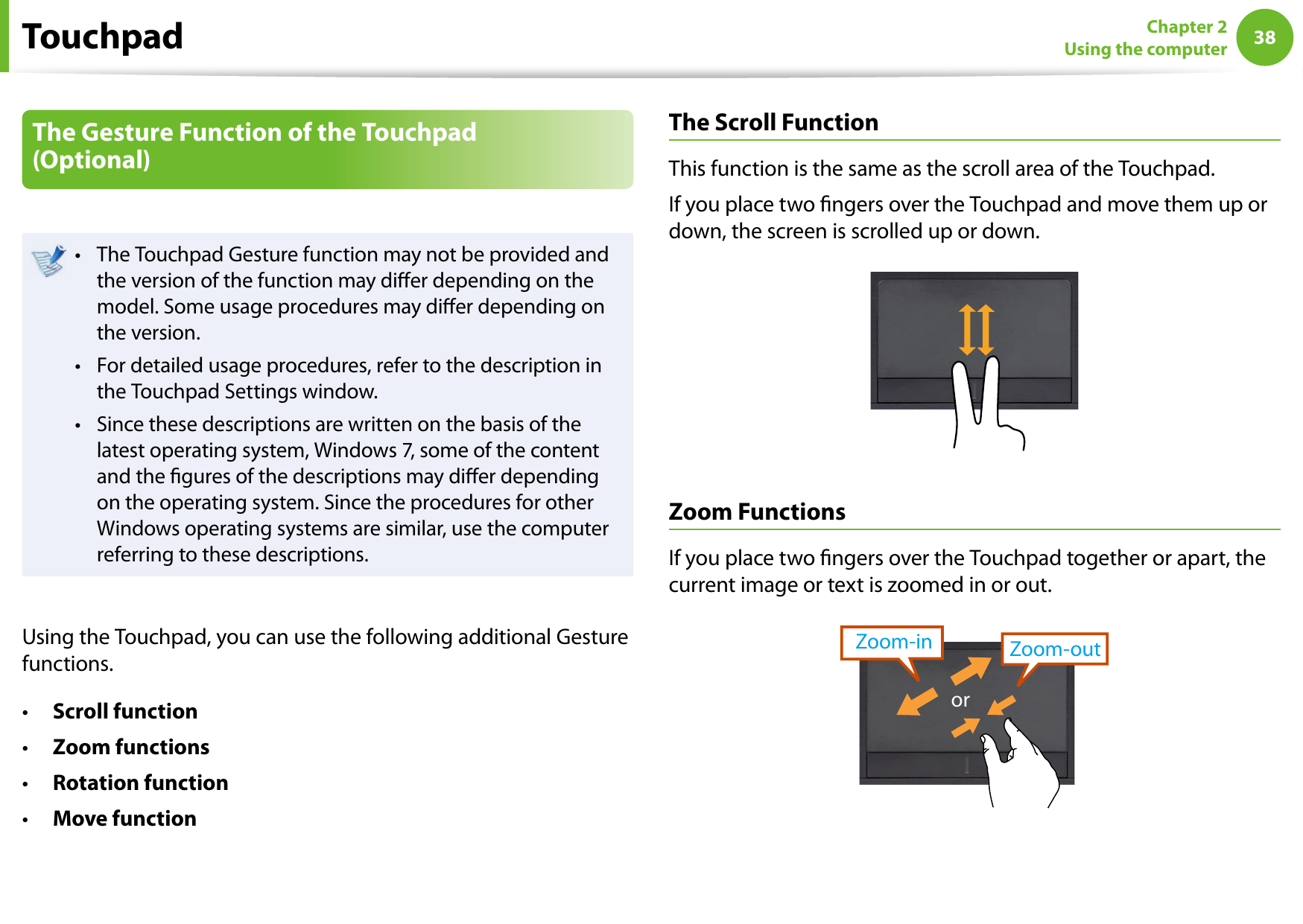 38Chapter 2 Using the computerThe Gesture Function of the Touchpad (Optional)The Touchpad Gesture function may not be provided and • the version of the function may dier depending on the model. Some usage procedures may dier depending on the version.For detailed usage procedures, refer to the description in • the Touchpad Settings window.Since these descriptions are written on the basis of the • latest operating system, Windows 7, some of the content and the gures of the descriptions may dier depending on the operating system. Since the procedures for other Windows operating systems are similar, use the computer referring to these descriptions.Using the Touchpad, you can use the following additional Gesture functions.Scroll function• Zoom functions• Rotation function • Move function• The Scroll FunctionThis function is the same as the scroll area of the Touchpad.If you place two ngers over the Touchpad and move them up or down, the screen is scrolled up or down.Zoom FunctionsIf you place two ngers over the Touchpad together or apart, the current image or text is zoomed in or out.Zoom-outZoom-inorTouchpad