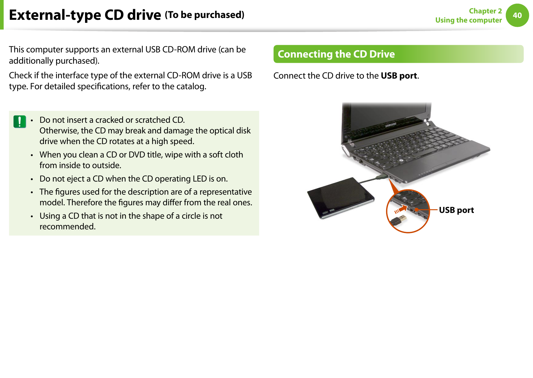 40Chapter 2 Using the computerExternal-type CD drive (To be purchased)This computer supports an external USB CD-ROM drive (can be additionally purchased).Check if the interface type of the external CD-ROM drive is a USB type. For detailed specications, refer to the catalog.Do not insert a cracked or scratched CD. • Otherwise, the CD may break and damage the optical disk drive when the CD rotates at a high speed.When you clean a CD or DVD title, wipe with a soft cloth • from inside to outside.Do not eject a CD when the CD operating LED is on.• The gures used for the description are of a representative • model. Therefore the gures may dier from the real ones.Using a CD that is not in the shape of a circle is not • recommended.Connecting the CD DriveConnect the CD drive to the USB port.USB port