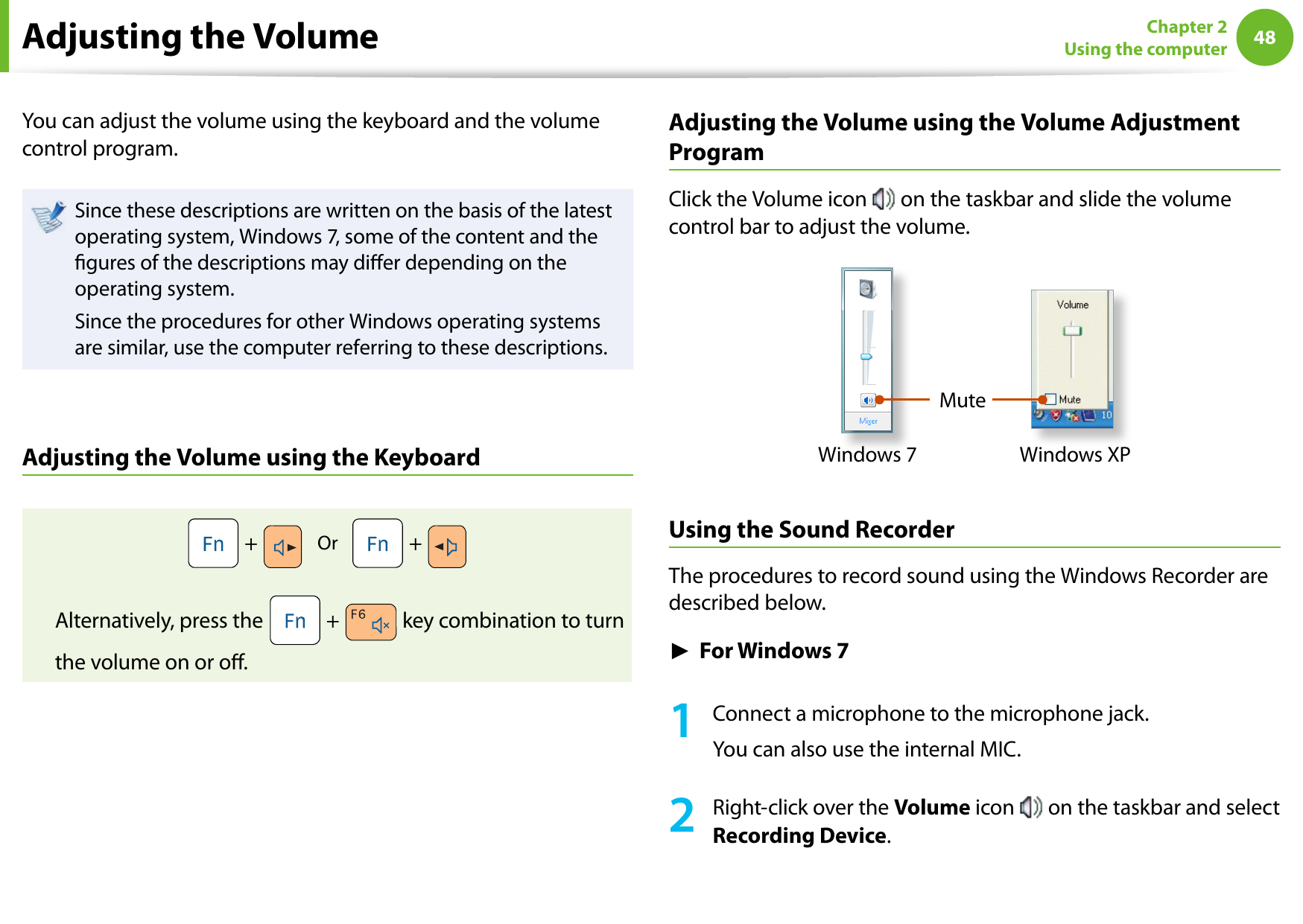 48Chapter 2 Using the computerAdjusting the VolumeYou can adjust the volume using the keyboard and the volume control program.Since these descriptions are written on the basis of the latest operating system, Windows 7, some of the content and the gures of the descriptions may dier depending on the operating system.Since the procedures for other Windows operating systems are similar, use the computer referring to these descriptions.Adjusting the Volume using the Keyboard +     Or     +   Alternatively, press the   +   key combination to turn the volume on or o.Adjusting the Volume using the Volume Adjustment ProgramClick the Volume icon   on the taskbar and slide the volume control bar to adjust the volume.MuteWindows XPWindows 7Using the Sound RecorderThe procedures to record sound using the Windows Recorder are described below.► For Windows 71  Connect a microphone to the microphone jack.You can also use the internal MIC.2  Right-click over the Volume icon   on the taskbar and select Recording Device.