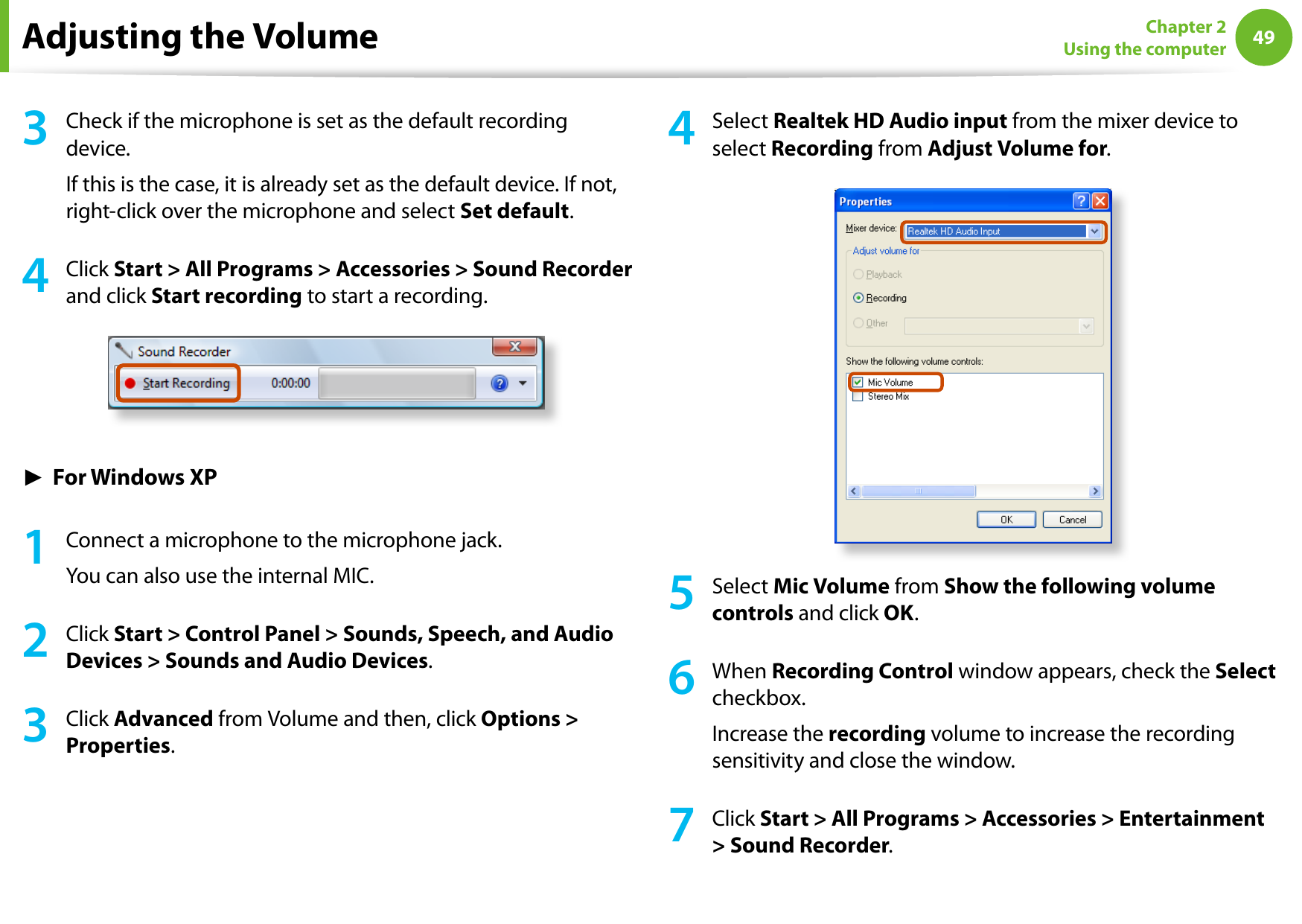 4849Chapter 2 Using the computer3  Check if the microphone is set as the default recording device.If this is the case, it is already set as the default device. If not, right-click over the microphone and select Set default.4  Click Start &gt; All Programs &gt; Accessories &gt; Sound Recorder and click Start recording to start a recording.► For Windows XP1  Connect a microphone to the microphone jack.You can also use the internal MIC.2  Click Start &gt; Control Panel &gt; Sounds, Speech, and Audio Devices &gt; Sounds and Audio Devices.3  Click Advanced from Volume and then, click Options &gt; Properties.4  Select Realtek HD Audio input from the mixer device to select Recording from Adjust Volume for.5  Select Mic Volume from Show the following volume controls and click OK.6  When Recording Control window appears, check the Select checkbox.Increase the recording volume to increase the recording sensitivity and close the window.7  Click Start &gt; All Programs &gt; Accessories &gt; Entertainment &gt; Sound Recorder.Adjusting the Volume