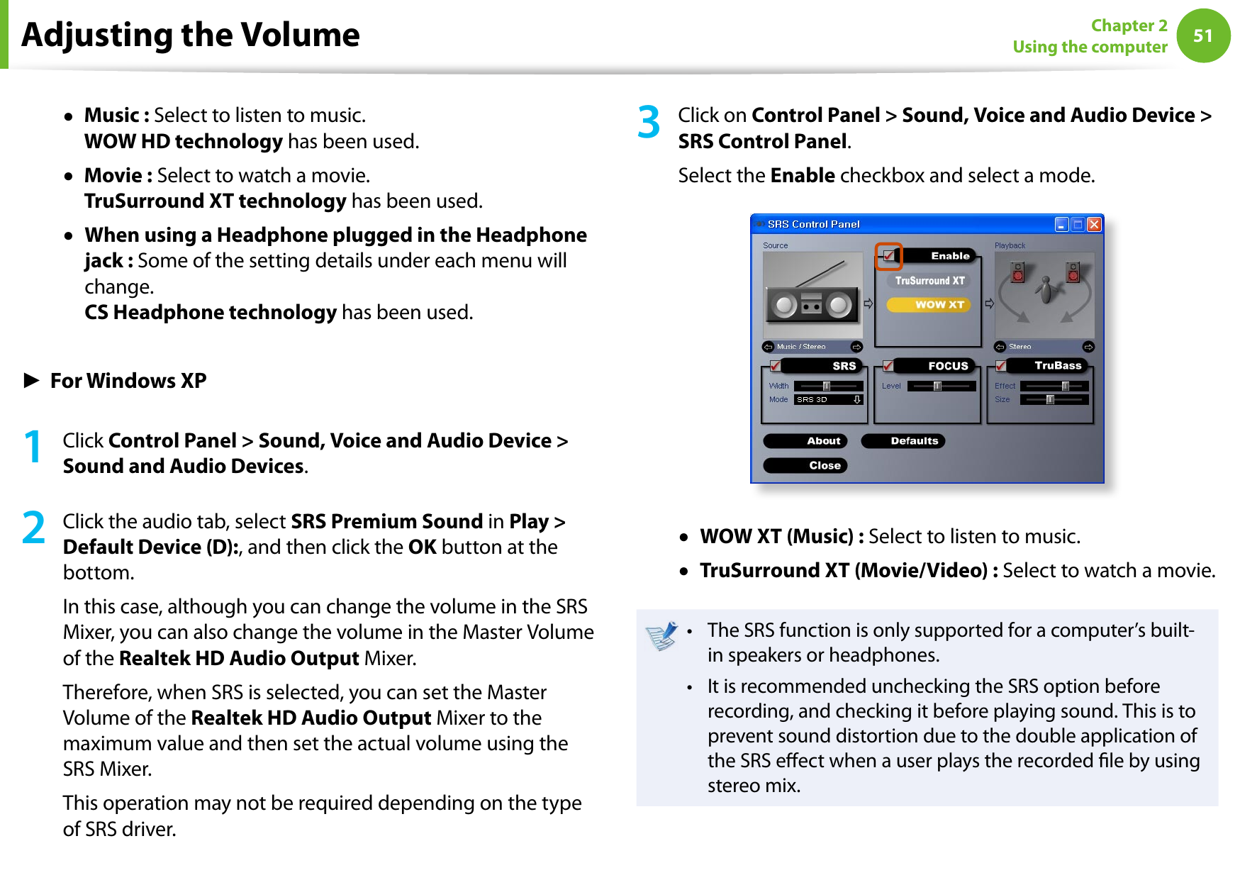 5051Chapter 2 Using the computer●   Music : Select to listen to music. WOW HD technology has been used.●   Movie : Select to watch a movie. TruSurround XT technology has been used.●   When using a Headphone plugged in the Headphone jack : Some of the setting details under each menu will change. CS Headphone technology has been used.► For Windows XP1  Click Control Panel &gt; Sound, Voice and Audio Device &gt; Sound and Audio Devices.2  Click the audio tab, select SRS Premium Sound in Play &gt; Default Device (D):, and then click the OK button at the bottom. In this case, although you can change the volume in the SRS Mixer, you can also change the volume in the Master Volume of the Realtek HD Audio Output Mixer.Therefore, when SRS is selected, you can set the Master Volume of the Realtek HD Audio Output Mixer to the maximum value and then set the actual volume using the SRS Mixer.This operation may not be required depending on the type of SRS driver.3  Click on Control Panel &gt; Sound, Voice and Audio Device &gt; SRS Control Panel.Select the Enable checkbox and select a mode.●   WOW XT (Music) : Select to listen to music.●   TruSurround XT (Movie/Video) : Select to watch a movie.The SRS function is only supported for a computer’s built-• in speakers or headphones.It is recommended unchecking the SRS option before • recording, and checking it before playing sound. This is to prevent sound distortion due to the double application of the SRS eect when a user plays the recorded le by using stereo mix.Adjusting the Volume