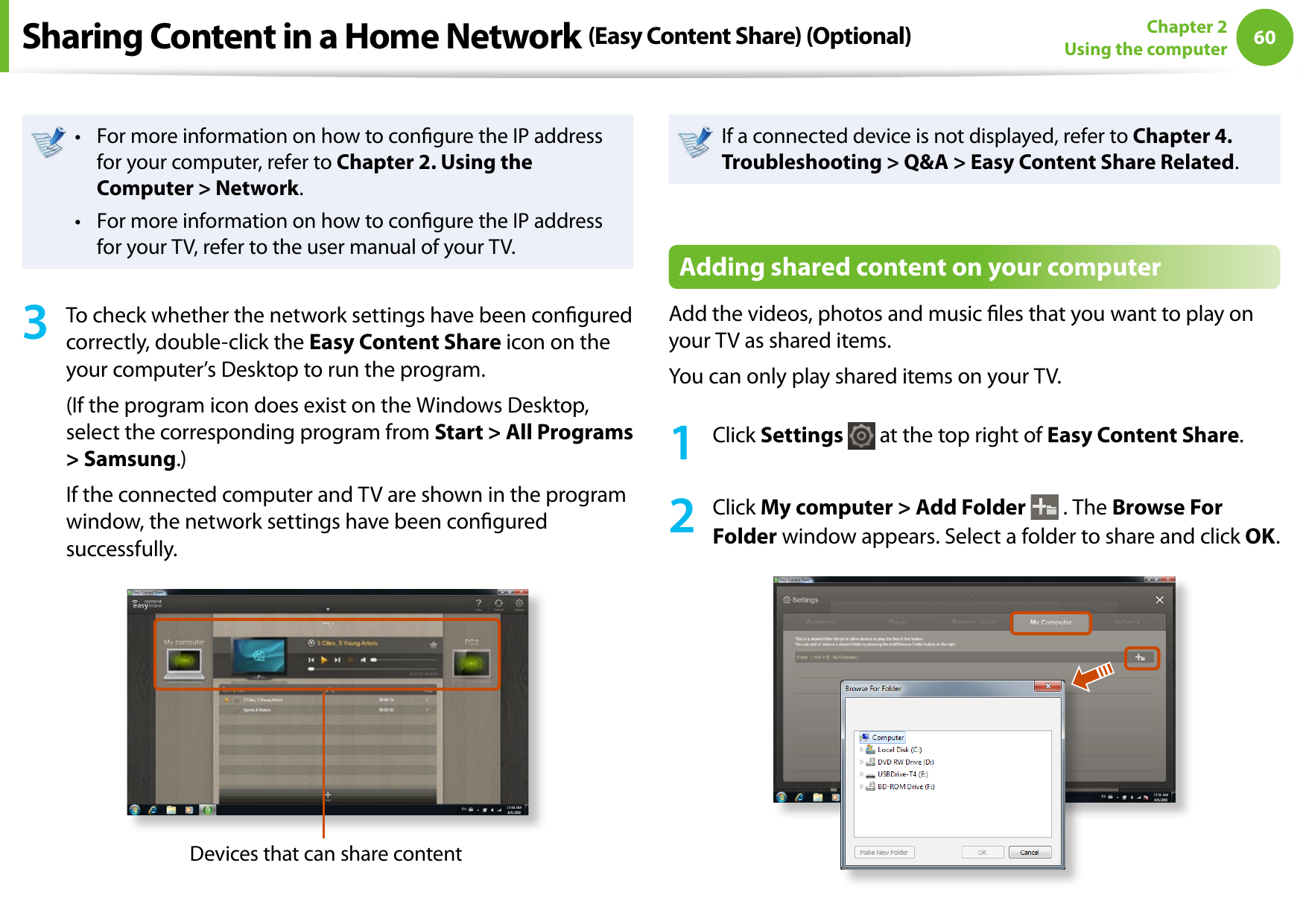 60Chapter 2 Using the computerFor more information on how to congure the IP address • for your computer, refer to Chapter 2. Using the Computer &gt; Network.For more information on how to congure the IP address • for your TV, refer to the user manual of your TV.3  To check whether the network settings have been congured correctly, double-click the Easy Content Share icon on the your computer’s Desktop to run the program.(If the program icon does exist on the Windows Desktop, select the corresponding program from Start &gt; All Programs &gt; Samsung.)If the connected computer and TV are shown in the program window, the network settings have been congured successfully.Devices that can share contentIf a connected device is not displayed, refer to Chapter 4. Troubleshooting &gt; Q&amp;A &gt; Easy Content Share Related.Adding shared content on your computerAdd the videos, photos and music les that you want to play on your TV as shared items.You can only play shared items on your TV.1  Click Settings   at the top right of Easy Content Share.2  Click My computer &gt; Add Folder  . The Browse For Folder window appears. Select a folder to share and click OK.Sharing Content in a Home Network (Easy Content Share) (Optional)