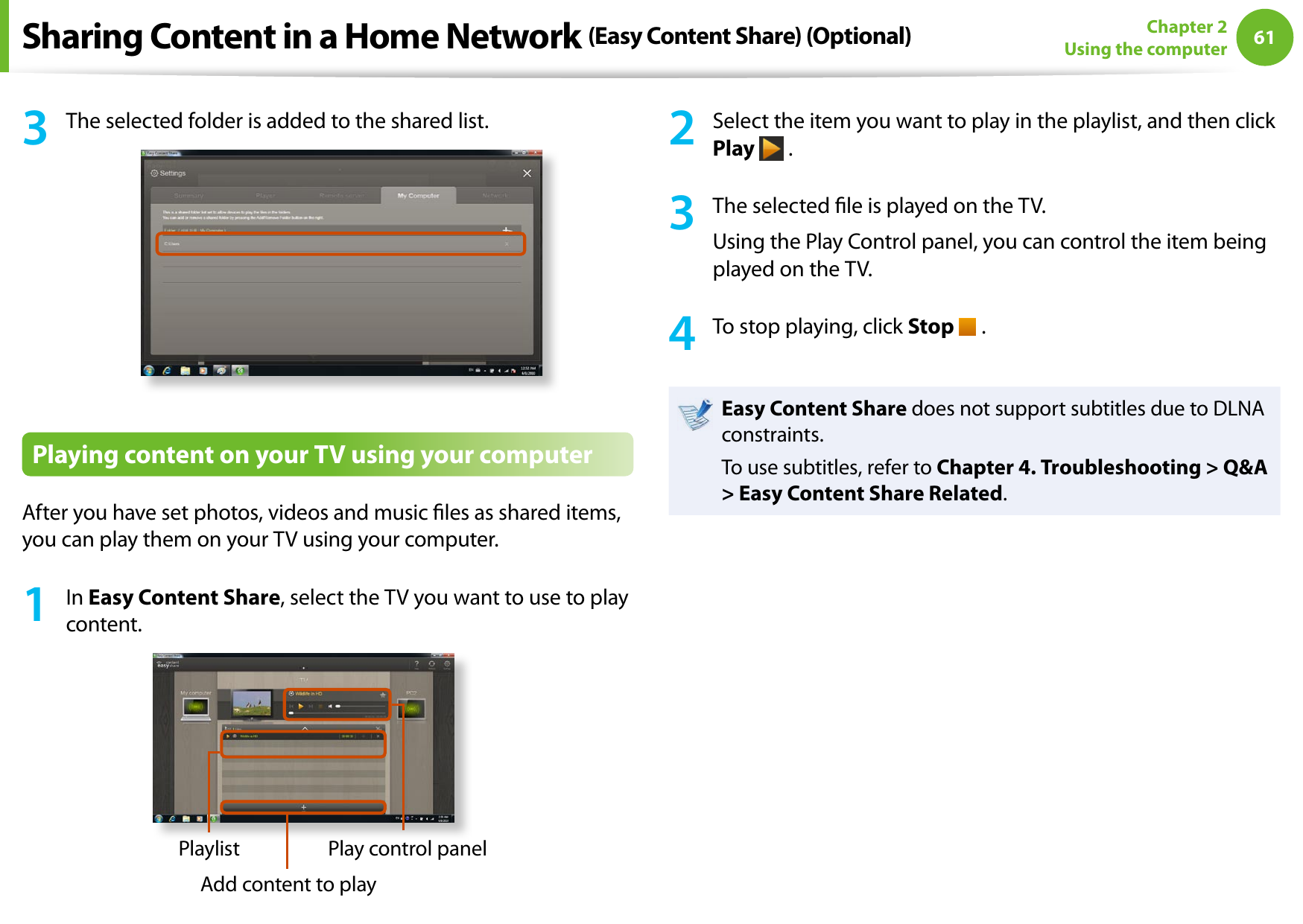 6061Chapter 2 Using the computer3  The selected folder is added to the shared list.Playing content on your TV using your computerAfter you have set photos, videos and music les as shared items, you can play them on your TV using your computer.1  In Easy Content Share, select the TV you want to use to play content.PlaylistAdd content to playPlay control panel2  Select the item you want to play in the playlist, and then click Play   .3  The selected le is played on the TV.Using the Play Control panel, you can control the item being played on the TV.4  To stop playing, click Stop   .Easy Content Share does not support subtitles due to DLNA constraints. To use subtitles, refer to Chapter 4. Troubleshooting &gt; Q&amp;A &gt; Easy Content Share Related.Sharing Content in a Home Network (Easy Content Share) (Optional)