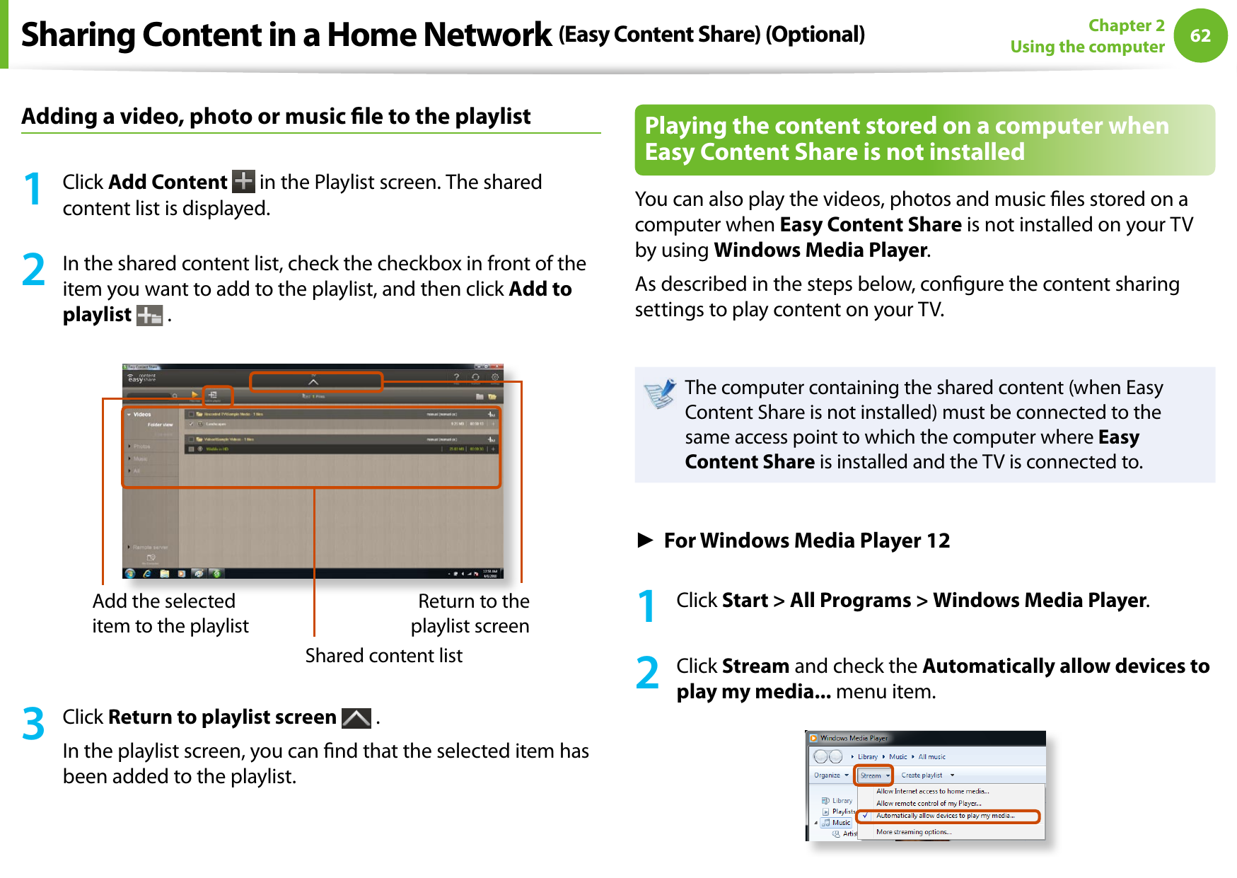 62Chapter 2 Using the computerAdding a video, photo or music le to the playlist1  Click Add Content   in the Playlist screen. The shared content list is displayed.2  In the shared content list, check the checkbox in front of the item you want to add to the playlist, and then click Add to playlist  .Add the selected item to the playlistShared content listReturn to the playlist screen3  Click Return to playlist screen   .In the playlist screen, you can nd that the selected item has been added to the playlist.Playing the content stored on a computer when Easy Content Share is not installedYou can also play the videos, photos and music les stored on a computer when Easy Content Share is not installed on your TV by using Windows Media Player.As described in the steps below, congure the content sharing settings to play content on your TV.The computer containing the shared content (when Easy Content Share is not installed) must be connected to the same access point to which the computer where Easy Content Share is installed and the TV is connected to.► For Windows Media Player 121  Click Start &gt; All Programs &gt; Windows Media Player.2  Click Stream and check the Automatically allow devices to play my media... menu item.Sharing Content in a Home Network (Easy Content Share) (Optional)