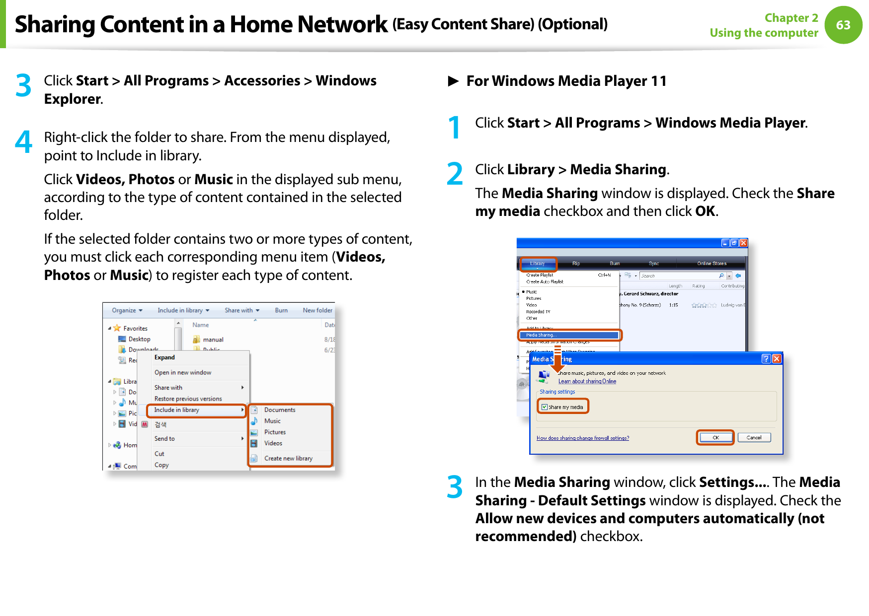 6263Chapter 2 Using the computer3  Click Start &gt; All Programs &gt; Accessories &gt; Windows Explorer.4  Right-click the folder to share. From the menu displayed, point to Include in library.Click Videos, Photos or Music in the displayed sub menu, according to the type of content contained in the selected folder.If the selected folder contains two or more types of content, you must click each corresponding menu item (Videos, Photos or Music) to register each type of content.► For Windows Media Player 111  Click Start &gt; All Programs &gt; Windows Media Player.2  Click Library &gt; Media Sharing.The Media Sharing window is displayed. Check the Share my media checkbox and then click OK.3  In the Media Sharing window, click Settings.... The Media Sharing - Default Settings window is displayed. Check the Allow new devices and computers automatically (not recommended) checkbox.Sharing Content in a Home Network (Easy Content Share) (Optional)