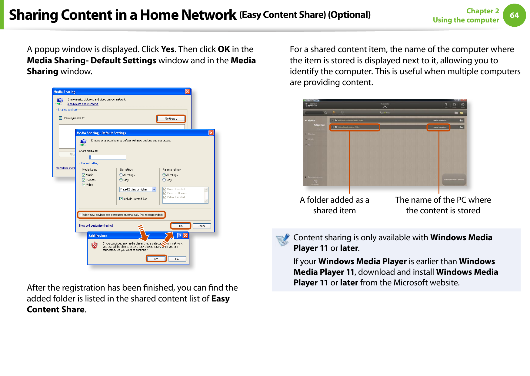 64Chapter 2 Using the computerA popup window is displayed. Click Yes. Then click OK in the Media Sharing- Default Settings window and in the Media Sharing window.After the registration has been nished, you can nd the added folder is listed in the shared content list of Easy Content Share.For a shared content item, the name of the computer where the item is stored is displayed next to it, allowing you to identify the computer. This is useful when multiple computers are providing content.A folder added as a shared itemThe name of the PC where the content is storedContent sharing is only available with Windows Media Player 11 or later.If your Windows Media Player is earlier than Windows Media Player 11, download and install Windows Media Player 11 or later from the Microsoft website.Sharing Content in a Home Network (Easy Content Share) (Optional)