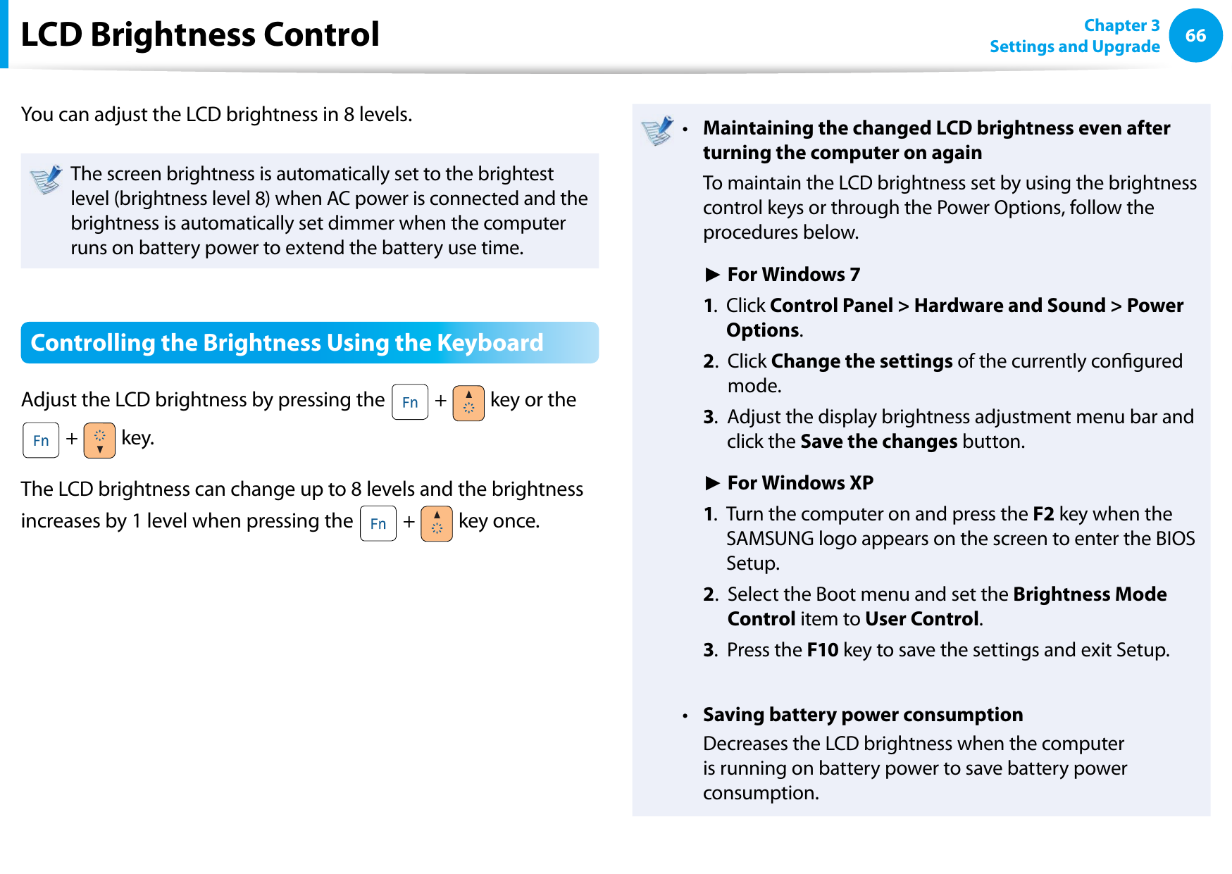 66Chapter 3 Settings and UpgradeLCD Brightness ControlYou can adjust the LCD brightness in 8 levels.The screen brightness is automatically set to the brightest level (brightness level 8) when AC power is connected and the brightness is automatically set dimmer when the computer runs on battery power to extend the battery use time.Controlling the Brightness Using the KeyboardAdjust the LCD brightness by pressing the   +   key or the  +   key.The LCD brightness can change up to 8 levels and the brightness increases by 1 level when pressing the   +   key once.Maintaining the changed LCD brightness even after • turning the computer on again  To maintain the LCD brightness set by using the brightness control keys or through the Power Options, follow the procedures below. ► For Windows 7 1.   Click Control Panel &gt; Hardware and Sound &gt; Power Options. 2.   Click Change the settings of the currently congured mode. 3.   Adjust the display brightness adjustment menu bar and click the Save the changes button. ► For Windows XP 1.   Turn the computer on and press the F2 key when the SAMSUNG logo appears on the screen to enter the BIOS Setup. 2.   Select the Boot menu and set the Brightness Mode Control item to User Control. 3.   Press the F10 key to save the settings and exit Setup.Saving battery power consumption•   Decreases the LCD brightness when the computer is running on battery power to save battery power consumption.