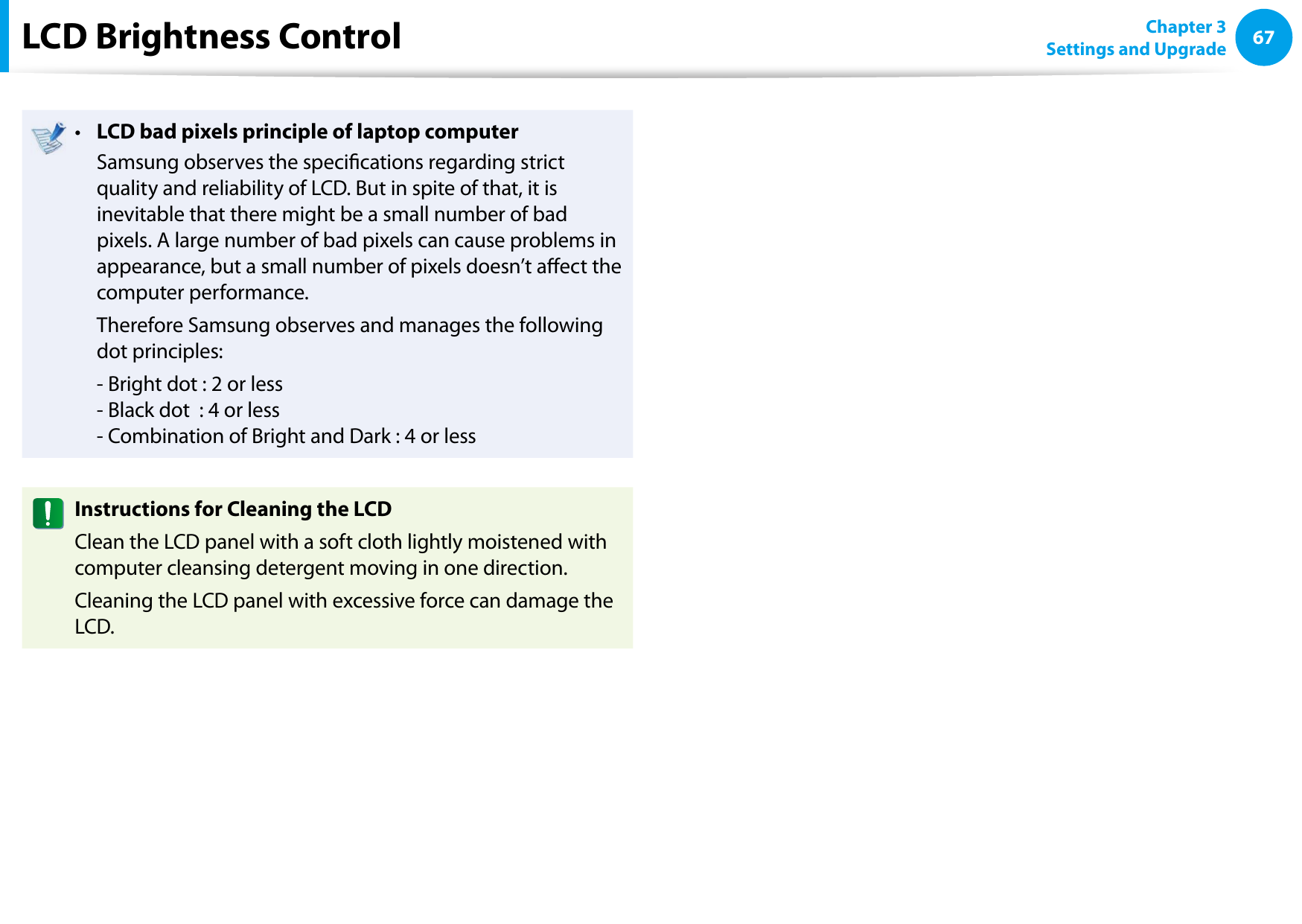 6667Chapter 3 Settings and UpgradeLCD Brightness ControlLCD bad pixels principle of laptop computer•   Samsung observes the specications regarding strict quality and reliability of LCD. But in spite of that, it is inevitable that there might be a small number of bad pixels. A large number of bad pixels can cause problems in appearance, but a small number of pixels doesn’t aect the computer performance.  Therefore Samsung observes and manages the following dot principles:  - Bright dot : 2 or less - Black dot  : 4 or less - Combination of Bright and Dark : 4 or lessInstructions for Cleaning the LCDClean the LCD panel with a soft cloth lightly moistened with computer cleansing detergent moving in one direction. Cleaning the LCD panel with excessive force can damage the LCD.