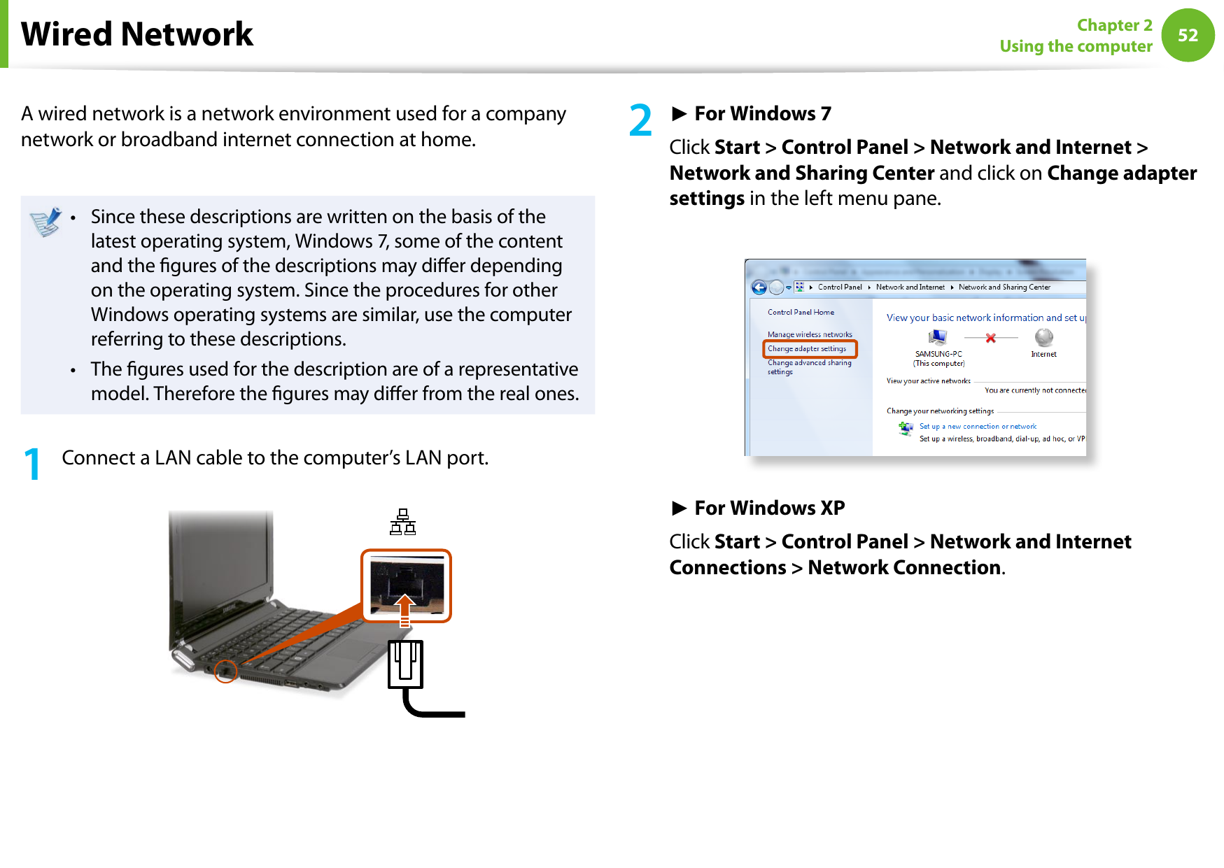 52Chapter 2 Using the computerWired NetworkA wired network is a network environment used for a company network or broadband internet connection at home.Since these descriptions are written on the basis of the • latest operating system, Windows 7, some of the content and the gures of the descriptions may dier depending on the operating system. Since the procedures for other Windows operating systems are similar, use the computer referring to these descriptions.The gures used for the description are of a representative • model. Therefore the gures may dier from the real ones.1  Connect a LAN cable to the computer’s LAN port.2 ► For Windows 7Click Start &gt; Control Panel &gt; Network and Internet &gt; Network and Sharing Center and click on Change adapter settings in the left menu pane.► For Windows XPClick Start &gt; Control Panel &gt; Network and Internet Connections &gt; Network Connection.