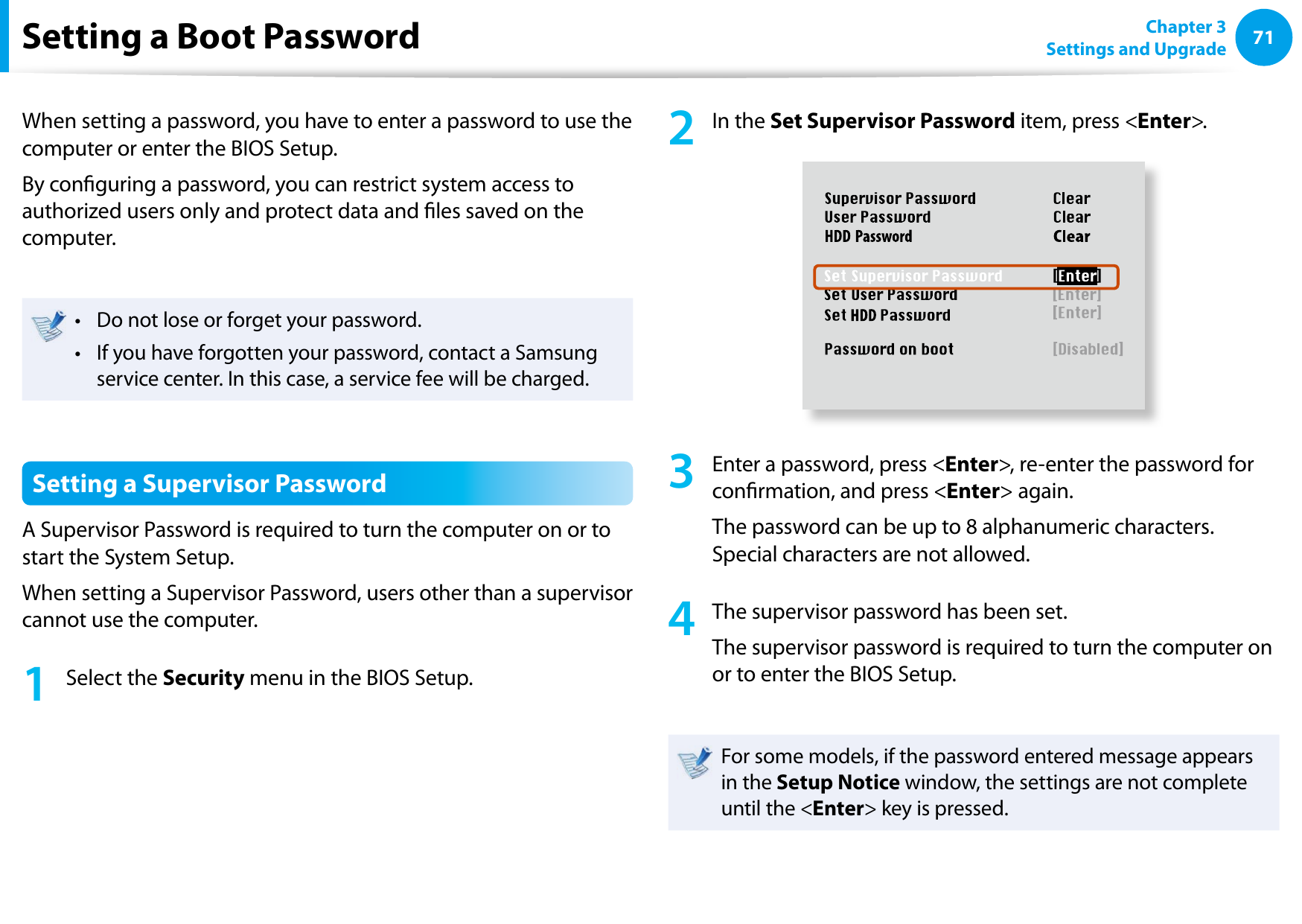 7071Chapter 3 Settings and UpgradeSetting a Boot PasswordWhen setting a password, you have to enter a password to use the computer or enter the BIOS Setup. By conguring a password, you can restrict system access to authorized users only and protect data and les saved on the computer.Do not lose or forget your password. • If you have forgotten your password, contact a Samsung • service center. In this case, a service fee will be charged.Setting a Supervisor PasswordA Supervisor Password is required to turn the computer on or to start the System Setup.When setting a Supervisor Password, users other than a supervisor cannot use the computer.1  Select the Security menu in the BIOS Setup.2  In the Set Supervisor Password item, press &lt;Enter&gt;.XXXXXXXX3  Enter a password, press &lt;Enter&gt;, re-enter the password for conrmation, and press &lt;Enter&gt; again.The password can be up to 8 alphanumeric characters. Special characters are not allowed.4  The supervisor password has been set. The supervisor password is required to turn the computer on or to enter the BIOS Setup.For some models, if the password entered message appears in the Setup Notice window, the settings are not complete until the &lt;Enter&gt; key is pressed.