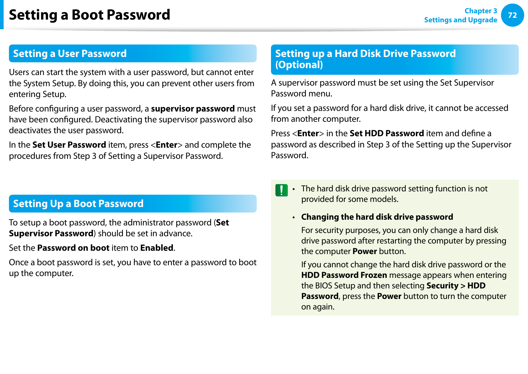 72Chapter 3 Settings and UpgradeSetting a Boot PasswordSetting a User PasswordUsers can start the system with a user password, but cannot enter the System Setup. By doing this, you can prevent other users from entering Setup.Before conguring a user password, a supervisor password must have been congured. Deactivating the supervisor password also deactivates the user password.In the Set User Password item, press &lt;Enter&gt; and complete the procedures from Step 3 of Setting a Supervisor Password.Setting Up a Boot PasswordTo setup a boot password, the administrator password (Set Supervisor Password) should be set in advance.Set the Password on boot item to Enabled. Once a boot password is set, you have to enter a password to boot up the computer.Setting up a Hard Disk Drive Password (Optional)A supervisor password must be set using the Set Supervisor Password menu.If you set a password for a hard disk drive, it cannot be accessed from another computer.Press &lt;Enter&gt; in the Set HDD Password item and dene a password as described in Step 3 of the Setting up the Supervisor Password.The hard disk drive password setting function is not • provided for some models.Changing the hard disk drive password•   For security purposes, you can only change a hard disk drive password after restarting the computer by pressing the computer Power button.  If you cannot change the hard disk drive password or the HDD Password Frozen message appears when entering the BIOS Setup and then selecting Security &gt; HDD Password, press the Power button to turn the computer on again.