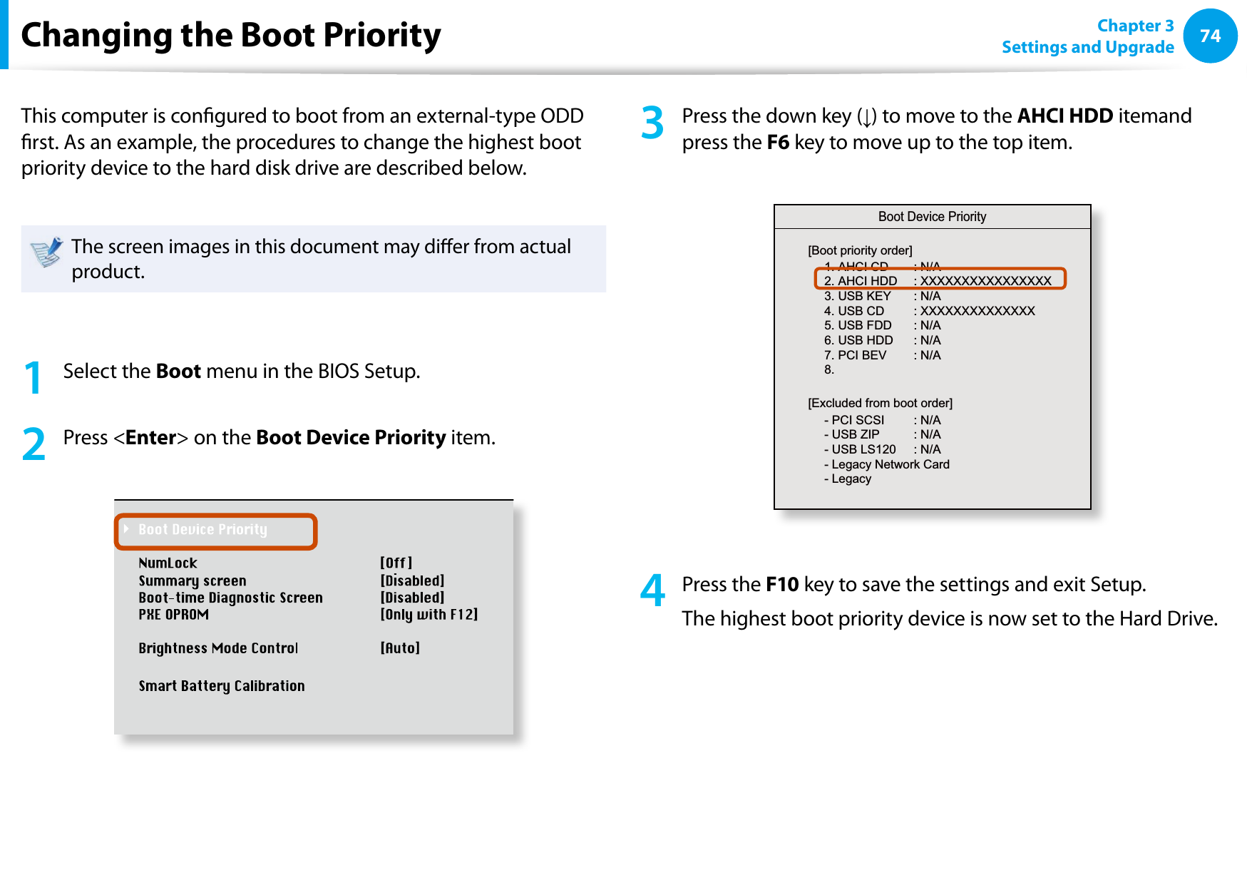 74Chapter 3 Settings and UpgradeChanging the Boot PriorityThis computer is congured to boot from an external-type ODD rst. As an example, the procedures to change the highest boot priority device to the hard disk drive are described below.The screen images in this document may dier from actual product.1  Select the Boot menu in the BIOS Setup.2  Press &lt;Enter&gt; on the Boot Device Priority item.XXXXXXXX3  Press the down key (↓) to move to the AHCI HDD itemand press the F6 key to move up to the top item.Boot Device Priority[Boot priority order]1. AHCI CD  : N/A2. AHCI HDD  : XXXXXXXXXXXXXXXX3. USB KEY  : N/A4. USB CD  : XXXXXXXXXXXXXX5. USB FDD  : N/A6. USB HDD  : N/A7. PCI BEV  : N/A8.  - PCI SCSI  : N/A- USB ZIP  : N/A- USB LS120  : N/A- Legacy Network Card- Legacy [Excluded from boot order]4  Press the F10 key to save the settings and exit Setup. The highest boot priority device is now set to the Hard Drive.