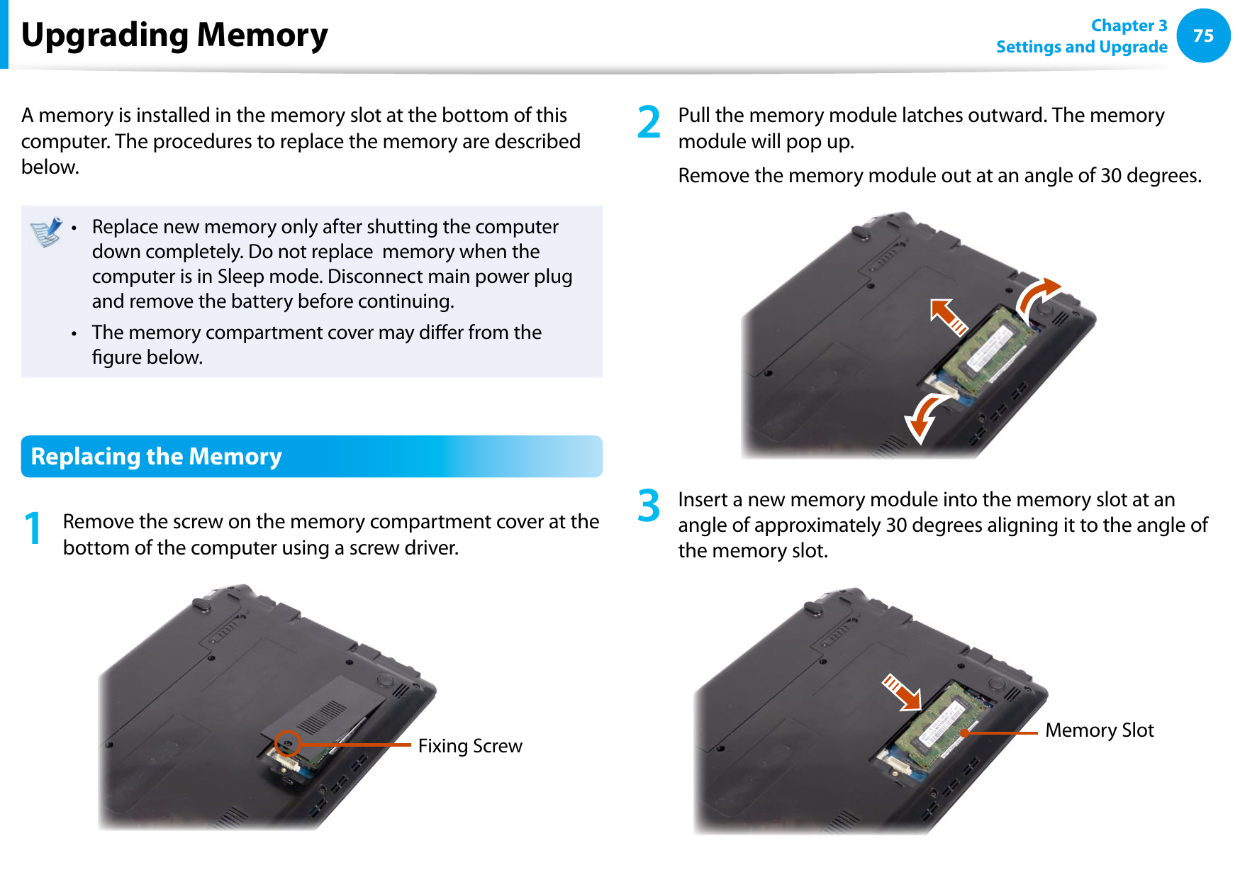 7475Chapter 3 Settings and UpgradeUpgrading MemoryA memory is installed in the memory slot at the bottom of this computer. The procedures to replace the memory are described below.Replace new memory only after shutting the computer • down completely. Do not replace  memory when the computer is in Sleep mode. Disconnect main power plug and remove the battery before continuing.The memory compartment cover may dier from the • gure below.Replacing the Memory1  Remove the screw on the memory compartment cover at the bottom of the computer using a screw driver.Fixing Screw2  Pull the memory module latches outward. The memory module will pop up.Remove the memory module out at an angle of 30 degrees.3  Insert a new memory module into the memory slot at an angle of approximately 30 degrees aligning it to the angle of the memory slot.Memory Slot