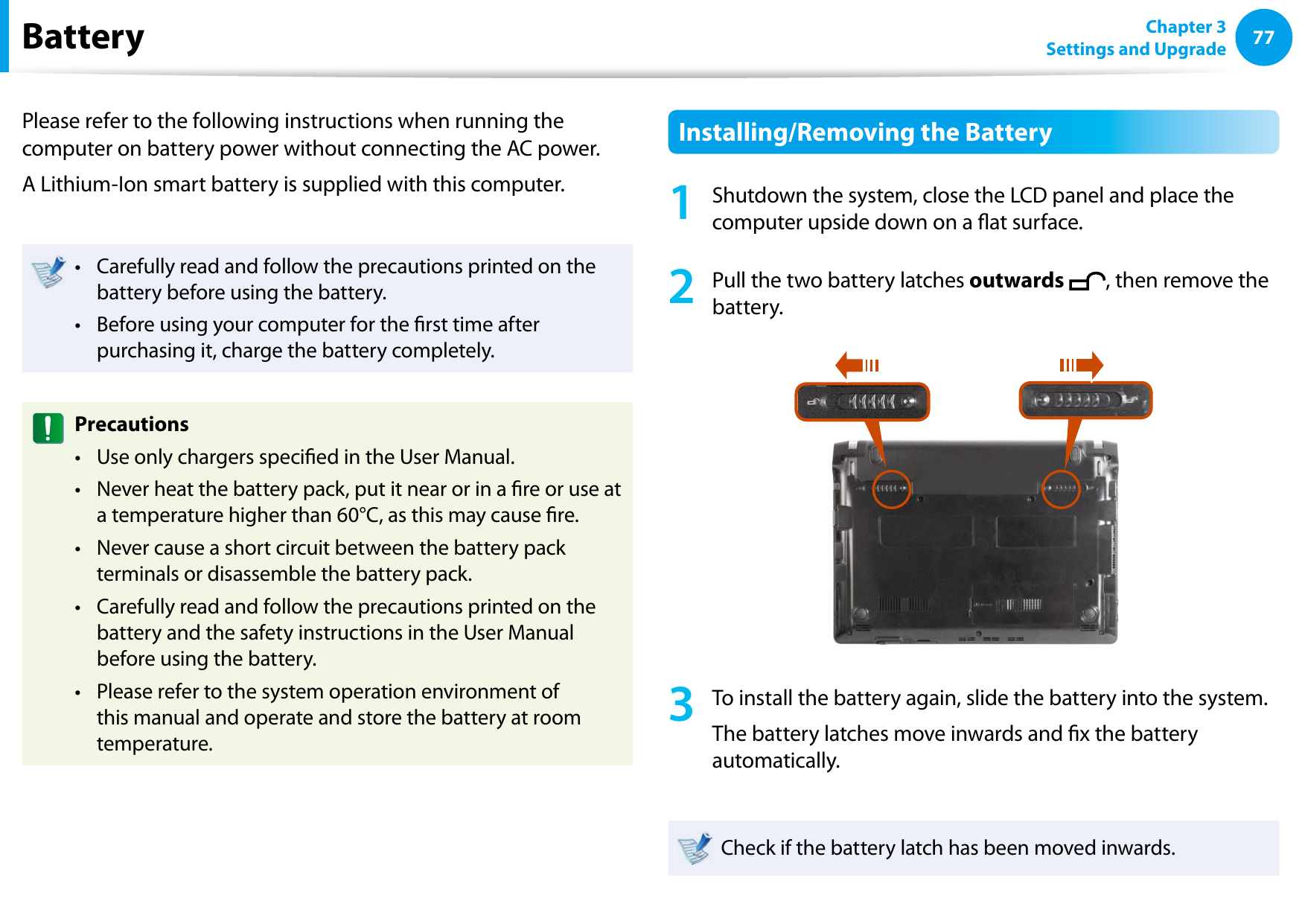 7677Chapter 3 Settings and UpgradeBatteryPlease refer to the following instructions when running the computer on battery power without connecting the AC power. A Lithium-Ion smart battery is supplied with this computer.Carefully read and follow the precautions printed on the • battery before using the battery.Before using your computer for the rst time after • purchasing it, charge the battery completely.PrecautionsUse only chargers specied in the User Manual.• Never heat the battery pack, put it near or in a re or use at • a temperature higher than 60°C, as this may cause re.Never cause a short circuit between the battery pack • terminals or disassemble the battery pack. Carefully read and follow the precautions printed on the • battery and the safety instructions in the User Manual before using the battery.Please refer to the system operation environment of • this manual and operate and store the battery at room temperature.Installing/Removing the Battery1  Shutdown the system, close the LCD panel and place the computer upside down on a at surface.2  Pull the two battery latches outwards  , then remove the battery.3  To install the battery again, slide the battery into the system. The battery latches move inwards and x the battery automatically.Check if the battery latch has been moved inwards.