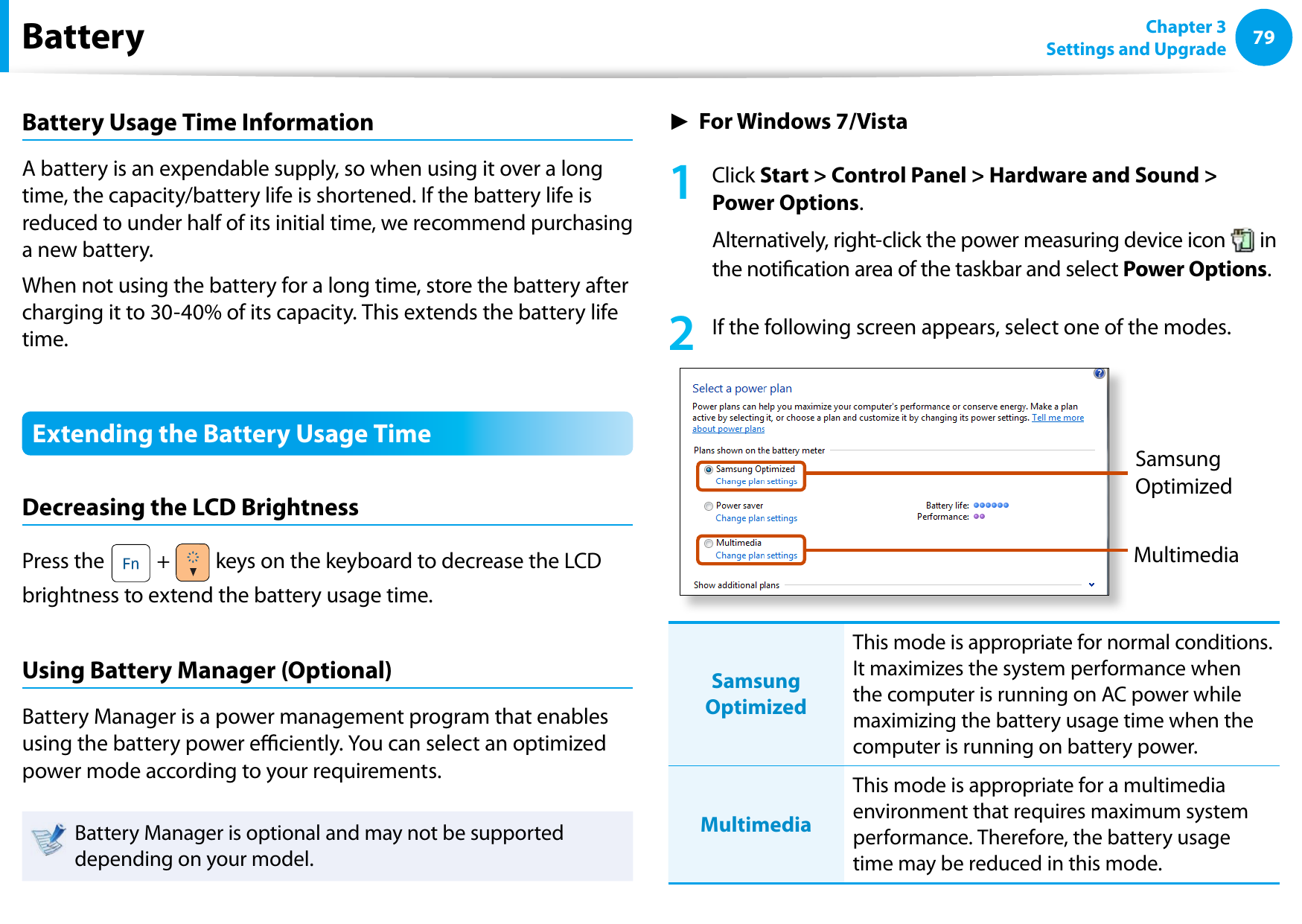7879Chapter 3 Settings and UpgradeBatteryBattery Usage Time InformationA battery is an expendable supply, so when using it over a long time, the capacity/battery life is shortened. If the battery life is reduced to under half of its initial time, we recommend purchasing a new battery.When not using the battery for a long time, store the battery after charging it to 30-40% of its capacity. This extends the battery life time.Extending the Battery Usage TimeDecreasing the LCD BrightnessPress the   +   keys on the keyboard to decrease the LCD brightness to extend the battery usage time.Using Battery Manager (Optional)Battery Manager is a power management program that enables using the battery power eciently. You can select an optimized power mode according to your requirements.Battery Manager is optional and may not be supported depending on your model.► For Windows 7/Vista1 Click Start &gt; Control Panel &gt; Hardware and Sound &gt; Power Options.Alternatively, right-click the power measuring device icon   in the notication area of the taskbar and select Power Options.2  If the following screen appears, select one of the modes.MultimediaSamsung OptimizedSamsung OptimizedThis mode is appropriate for normal conditions. It maximizes the system performance when the computer is running on AC power while maximizing the battery usage time when the computer is running on battery power.MultimediaThis mode is appropriate for a multimedia environment that requires maximum system performance. Therefore, the battery usage time may be reduced in this mode.