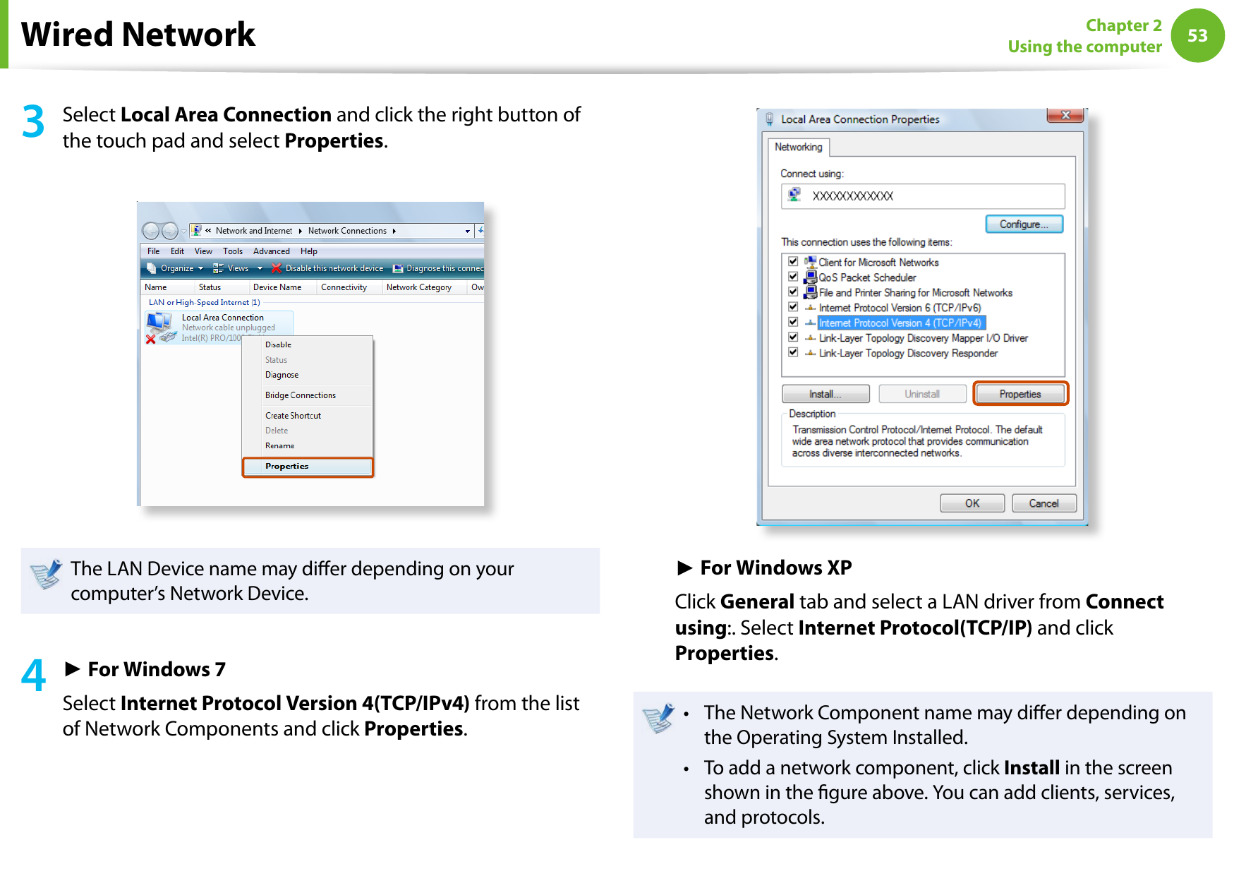 5253Chapter 2 Using the computer3  Select Local Area Connection and click the right button of the touch pad and select Properties.The LAN Device name may dier depending on your computer’s Network Device.4 ► For Windows 7Select Internet Protocol Version 4(TCP/IPv4) from the list of Network Components and click Properties.► For Windows XPClick General tab and select a LAN driver from Connect using:. Select Internet Protocol(TCP/IP) and click Properties.The Network Component name may dier depending on • the Operating System Installed.To add a network component, click • Install in the screen shown in the gure above. You can add clients, services, and protocols.Wired Network