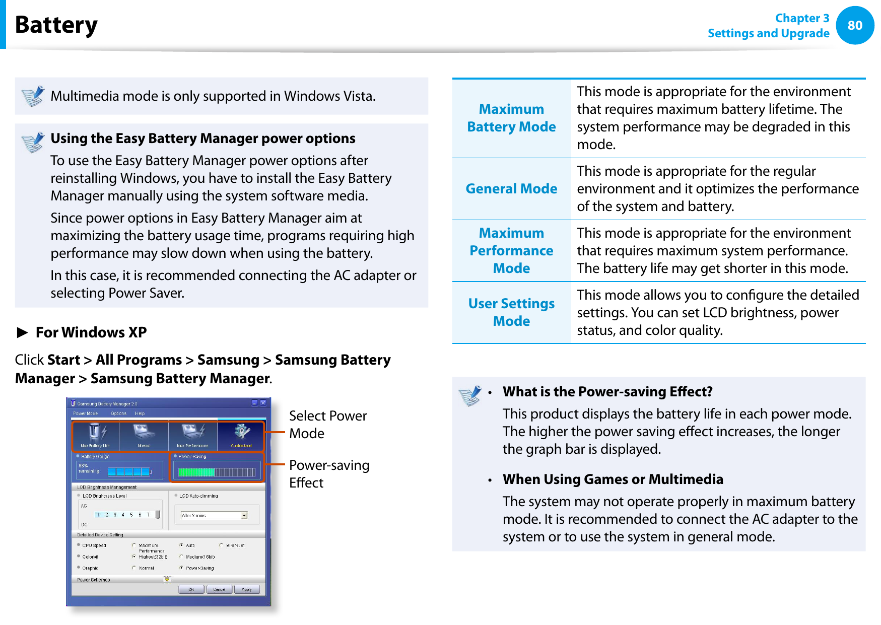 80Chapter 3 Settings and UpgradeBatteryMultimedia mode is only supported in Windows Vista.Using the Easy Battery Manager power optionsTo use the Easy Battery Manager power options after reinstalling Windows, you have to install the Easy Battery Manager manually using the system software media.Since power options in Easy Battery Manager aim at maximizing the battery usage time, programs requiring high performance may slow down when using the battery.In this case, it is recommended connecting the AC adapter or selecting Power Saver.► For Windows XPClick Start &gt; All Programs &gt; Samsung &gt; Samsung Battery Manager &gt; Samsung Battery Manager.Select Power ModePower-saving EectMaximum Battery ModeThis mode is appropriate for the environment that requires maximum battery lifetime. The system performance may be degraded in this mode.General ModeThis mode is appropriate for the regular environment and it optimizes the performance of the system and battery.Maximum Performance ModeThis mode is appropriate for the environment that requires maximum system performance. The battery life may get shorter in this mode.User Settings ModeThis mode allows you to congure the detailed settings. You can set LCD brightness, power status, and color quality.What is the Power-saving Eect?•   This product displays the battery life in each power mode. The higher the power saving eect increases, the longer the graph bar is displayed.When Using Games or Multimedia•   The system may not operate properly in maximum battery mode. It is recommended to connect the AC adapter to the system or to use the system in general mode.