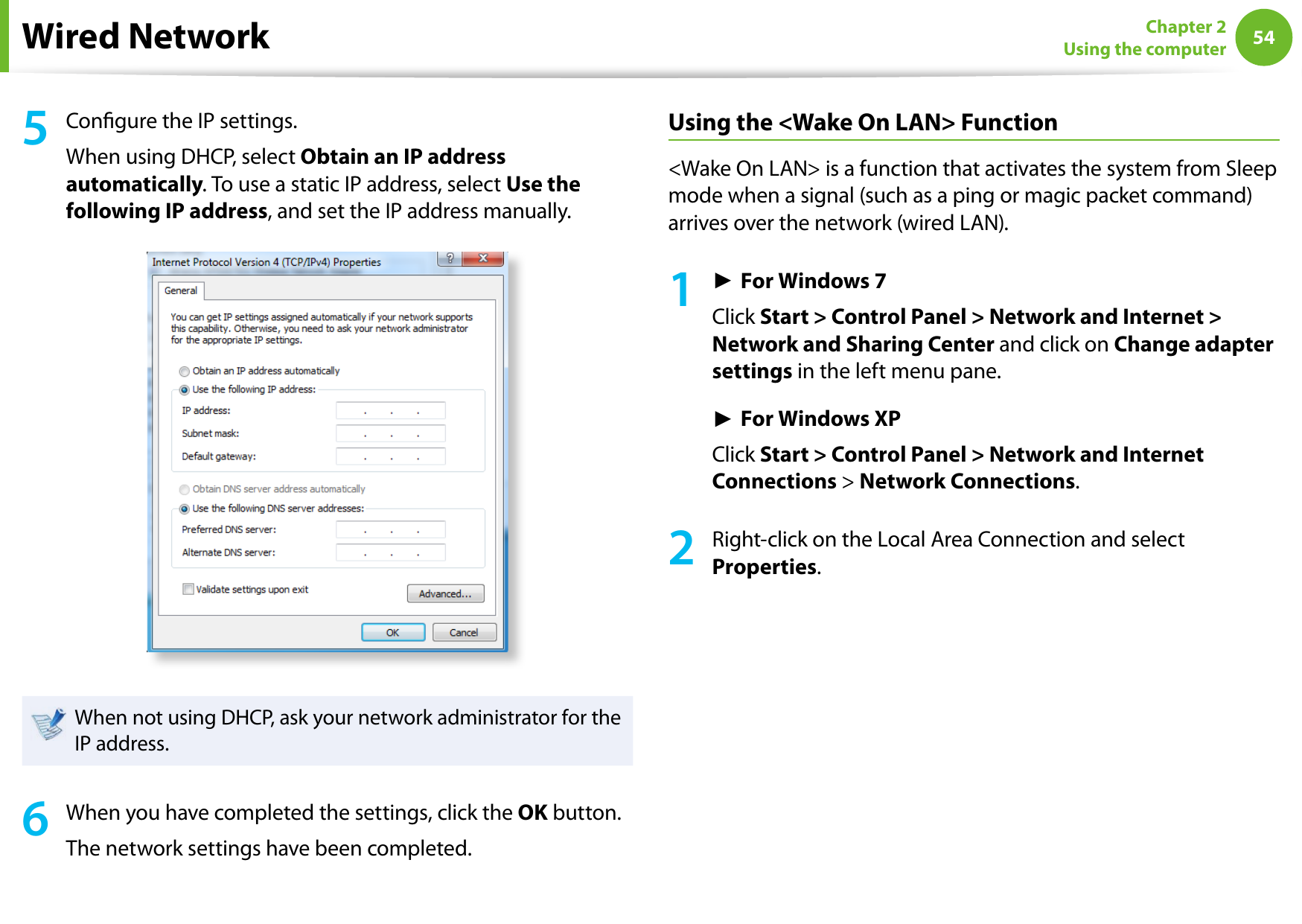 54Chapter 2 Using the computerWired Network5  Congure the IP settings.When using DHCP, select Obtain an IP address automatically. To use a static IP address, select Use the following IP address, and set the IP address manually.When not using DHCP, ask your network administrator for the IP address.6  When you have completed the settings, click the OK button.The network settings have been completed.Using the &lt;Wake On LAN&gt; Function&lt;Wake On LAN&gt; is a function that activates the system from Sleep mode when a signal (such as a ping or magic packet command) arrives over the network (wired LAN).1► For Windows 7Click Start &gt; Control Panel &gt; Network and Internet &gt; Network and Sharing Center and click on Change adapter settings in the left menu pane.► For Windows XPClick Start &gt; Control Panel &gt; Network and Internet Connections &gt; Network Connections.2Right-click on the Local Area Connection and select Properties.