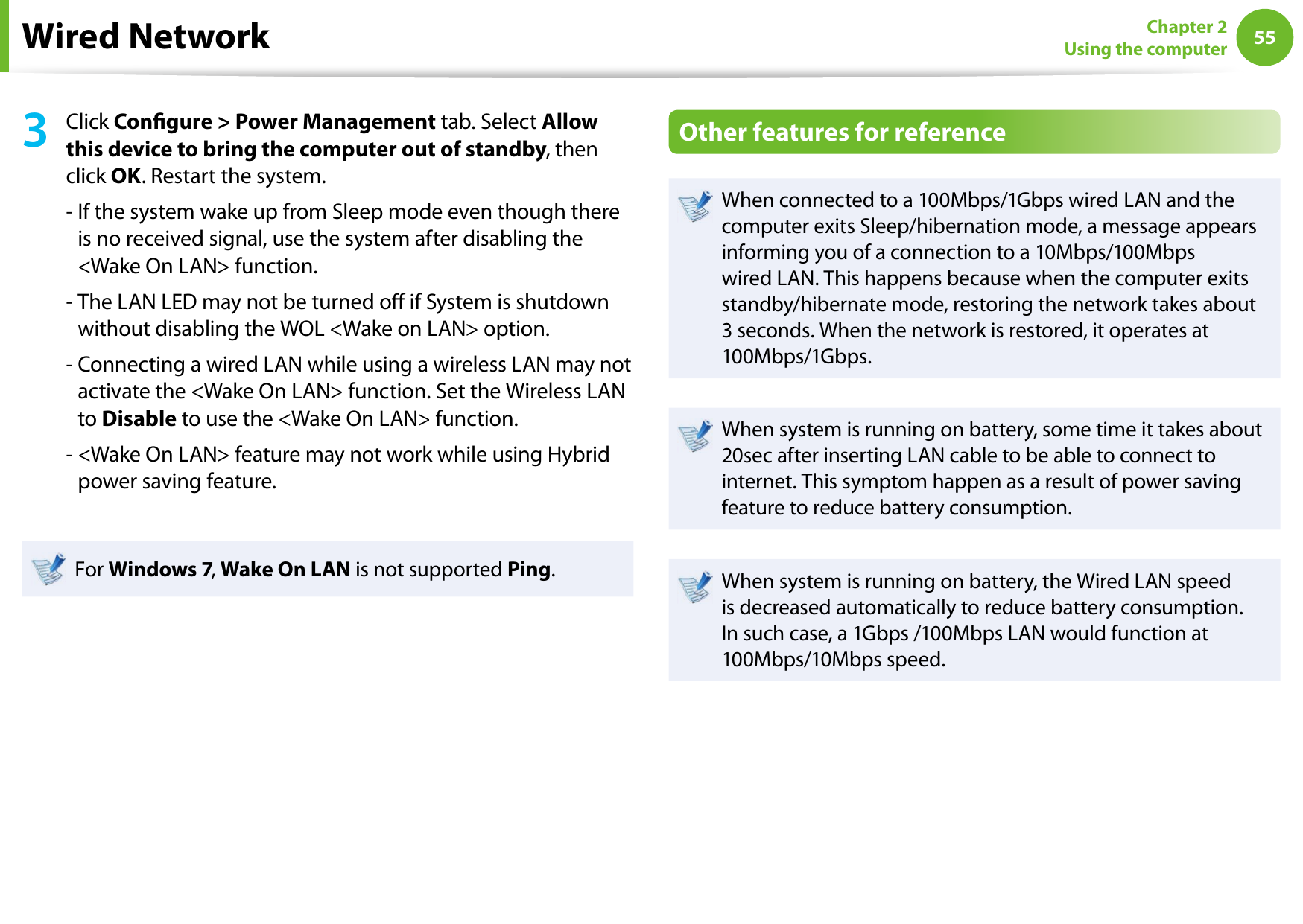 5455Chapter 2 Using the computerWired Network3Click Congure &gt; Power Management tab. Select Allow this device to bring the computer out of standby, then click OK. Restart the system.-  If the system wake up from Sleep mode even though there is no received signal, use the system after disabling the &lt;Wake On LAN&gt; function.-  The LAN LED may not be turned o if System is shutdown without disabling the WOL &lt;Wake on LAN&gt; option.-  Connecting a wired LAN while using a wireless LAN may not activate the &lt;Wake On LAN&gt; function. Set the Wireless LAN to Disable to use the &lt;Wake On LAN&gt; function.-  &lt;Wake On LAN&gt; feature may not work while using Hybrid power saving feature.For Windows 7, Wake On LAN is not supported Ping.Other features for referenceWhen connected to a 100Mbps/1Gbps wired LAN and the computer exits Sleep/hibernation mode, a message appears informing you of a connection to a 10Mbps/100Mbps wired LAN. This happens because when the computer exits standby/hibernate mode, restoring the network takes about 3 seconds. When the network is restored, it operates at 100Mbps/1Gbps.When system is running on battery, some time it takes about 20sec after inserting LAN cable to be able to connect to internet. This symptom happen as a result of power saving feature to reduce battery consumption.When system is running on battery, the Wired LAN speed is decreased automatically to reduce battery consumption. In such case, a 1Gbps /100Mbps LAN would function at 100Mbps/10Mbps speed.