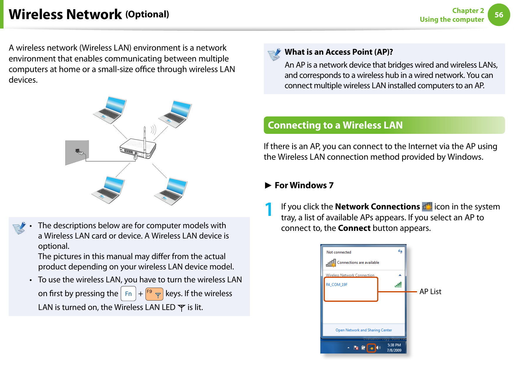 56Chapter 2 Using the computerA wireless network (Wireless LAN) environment is a network environment that enables communicating between multiple computers at home or a small-size oce through wireless LAN devices.The descriptions below are for computer models with • a Wireless LAN card or device. A Wireless LAN device is optional. The pictures in this manual may dier from the actual product depending on your wireless LAN device model.To use the wireless LAN, you have to turn the wireless LAN • on rst by pressing the   +   keys. If the wireless LAN is turned on, the Wireless LAN LED   is lit.What is an Access Point (AP)?An AP is a network device that bridges wired and wireless LANs, and corresponds to a wireless hub in a wired network. You can connect multiple wireless LAN installed computers to an AP.Connecting to a Wireless LANIf there is an AP, you can connect to the Internet via the AP using the Wireless LAN connection method provided by Windows.► For Windows 71  If you click the Network Connections   icon in the system tray, a list of available APs appears. If you select an AP to connect to, the Connect button appears.AP ListWireless Network (Optional)