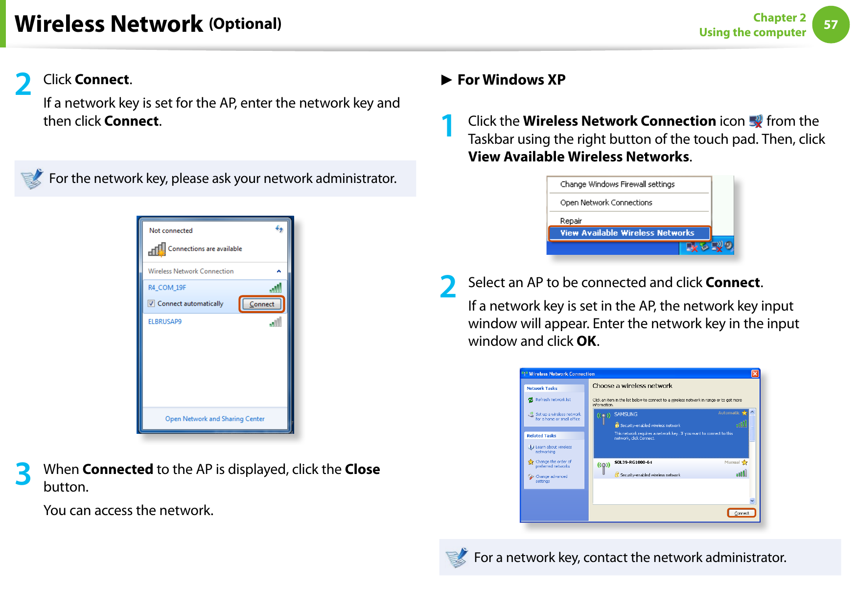 5657Chapter 2 Using the computerWireless Network (Optional)2  Click Connect.If a network key is set for the AP, enter the network key and then click Connect.For the network key, please ask your network administrator.3  When Connected to the AP is displayed, click the Close button.You can access the network.► For Windows XP1  Click the Wireless Network Connection icon   from the Taskbar using the right button of the touch pad. Then, click View Available Wireless Networks.2  Select an AP to be connected and click Connect.If a network key is set in the AP, the network key input window will appear. Enter the network key in the input window and click OK.For a network key, contact the network administrator.