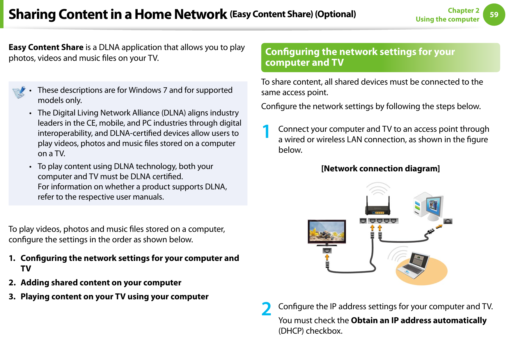 5859Chapter 2 Using the computerSharing Content in a Home Network (Easy Content Share) (Optional)Easy Content Share is a DLNA application that allows you to play photos, videos and music les on your TV.These descriptions are for Windows 7 and for supported • models only. The Digital Living Network Alliance (DLNA) aligns industry • leaders in the CE, mobile, and PC industries through digital interoperability, and DLNA-certied devices allow users to play videos, photos and music les stored on a computer on a TV. To play content using DLNA technology, both your • computer and TV must be DLNA certied. For information on whether a product supports DLNA, refer to the respective user manuals.To play videos, photos and music les stored on a computer, congure the settings in the order as shown below.1.  Conguring the network settings for your computer and TV2.  Adding shared content on your computer3.  Playing content on your TV using your computerConguring the network settings for your computer and TVTo share content, all shared devices must be connected to the same access point.Congure the network settings by following the steps below.1  Connect your computer and TV to an access point through a wired or wireless LAN connection, as shown in the gure below.[Network connection diagram]2  Congure the IP address settings for your computer and TV.You must check the Obtain an IP address automatically (DHCP) checkbox.