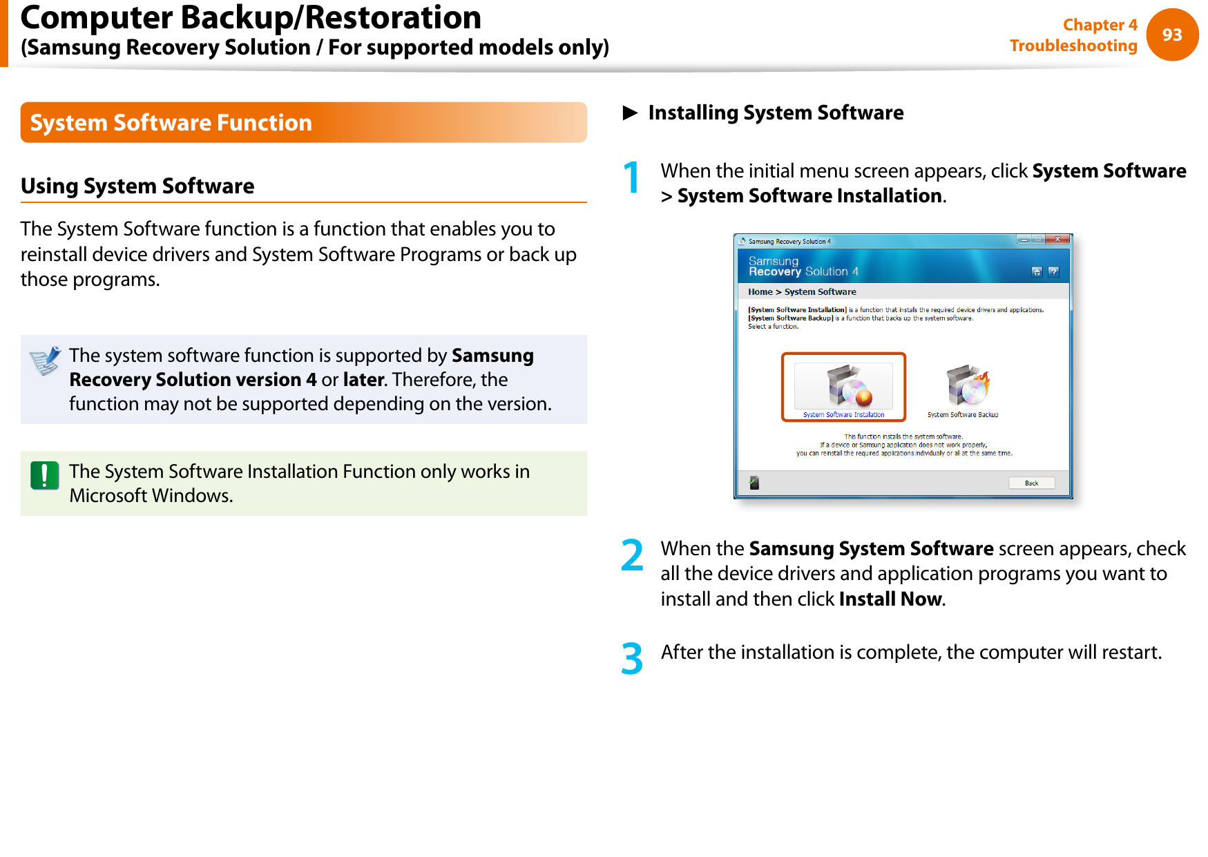 9293Chapter 4 TroubleshootingSystem Software FunctionUsing System SoftwareThe System Software function is a function that enables you to reinstall device drivers and System Software Programs or back up those programs. The system software function is supported by Samsung Recovery Solution version 4 or later. Therefore, the function may not be supported depending on the version.The System Software Installation Function only works in Microsoft Windows.► Installing System Software1  When the initial menu screen appears, click System Software &gt; System Software Installation.2  When the Samsung System Software screen appears, check all the device drivers and application programs you want to install and then click Install Now.3  After the installation is complete, the computer will restart.Computer Backup/Restoration  (Samsung Recovery Solution / For supported models only)