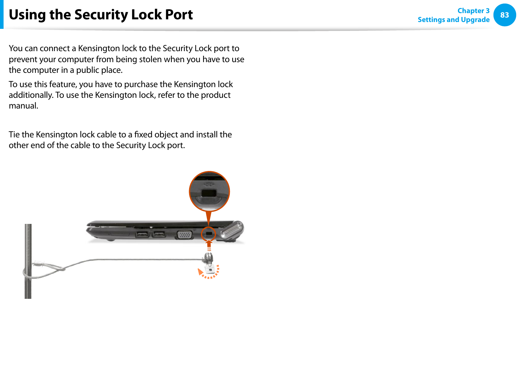 8283Chapter 3 Settings and UpgradeUsing the Security Lock PortYou can connect a Kensington lock to the Security Lock port to prevent your computer from being stolen when you have to use the computer in a public place.To use this feature, you have to purchase the Kensington lock additionally. To use the Kensington lock, refer to the product manual.Tie the Kensington lock cable to a xed object and install the other end of the cable to the Security Lock port.