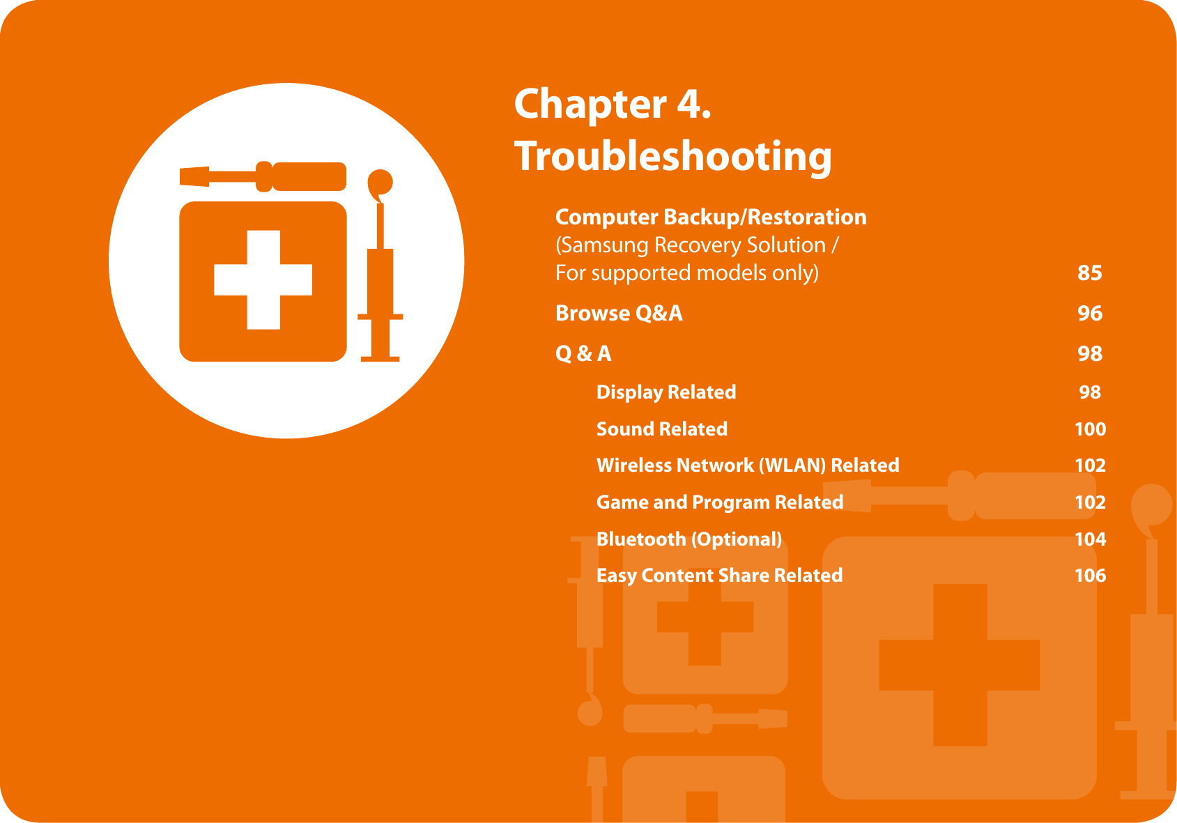 Chapter 4.  TroubleshootingComputer Backup/Restoration  (Samsung Recovery Solution /  For supported models only) 85Browse Q&amp;A  96Q &amp; A  98Display Related  98Sound Related  100Wireless Network (WLAN) Related  102Game and Program Related  102Bluetooth (Optional)  104Easy Content Share Related  106