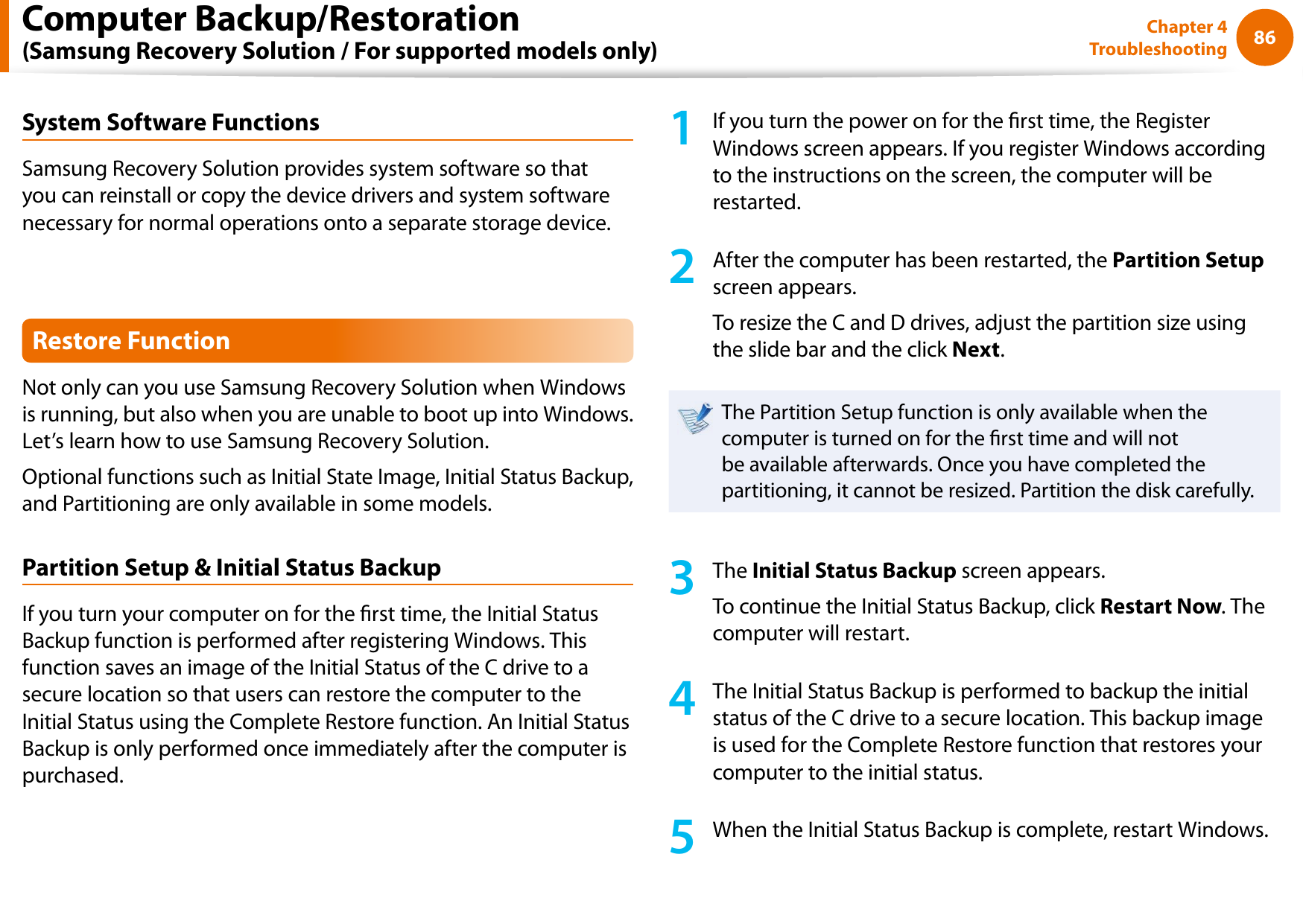 86Chapter 4 TroubleshootingSystem Software FunctionsSamsung Recovery Solution provides system software so that you can reinstall or copy the device drivers and system software necessary for normal operations onto a separate storage device.Restore FunctionNot only can you use Samsung Recovery Solution when Windows is running, but also when you are unable to boot up into Windows. Let’s learn how to use Samsung Recovery Solution.Optional functions such as Initial State Image, Initial Status Backup, and Partitioning are only available in some models.Partition Setup &amp; Initial Status BackupIf you turn your computer on for the rst time, the Initial Status Backup function is performed after registering Windows. This function saves an image of the Initial Status of the C drive to a secure location so that users can restore the computer to the Initial Status using the Complete Restore function. An Initial Status Backup is only performed once immediately after the computer is purchased.1  If you turn the power on for the rst time, the Register Windows screen appears. If you register Windows according to the instructions on the screen, the computer will be restarted.2  After the computer has been restarted, the Partition Setup screen appears. To resize the C and D drives, adjust the partition size using the slide bar and the click Next.The Partition Setup function is only available when the computer is turned on for the rst time and will not be available afterwards. Once you have completed the partitioning, it cannot be resized. Partition the disk carefully.3  The Initial Status Backup screen appears. To continue the Initial Status Backup, click Restart Now. The computer will restart.4  The Initial Status Backup is performed to backup the initial status of the C drive to a secure location. This backup image is used for the Complete Restore function that restores your computer to the initial status.5  When the Initial Status Backup is complete, restart Windows.Computer Backup/Restoration  (Samsung Recovery Solution / For supported models only)