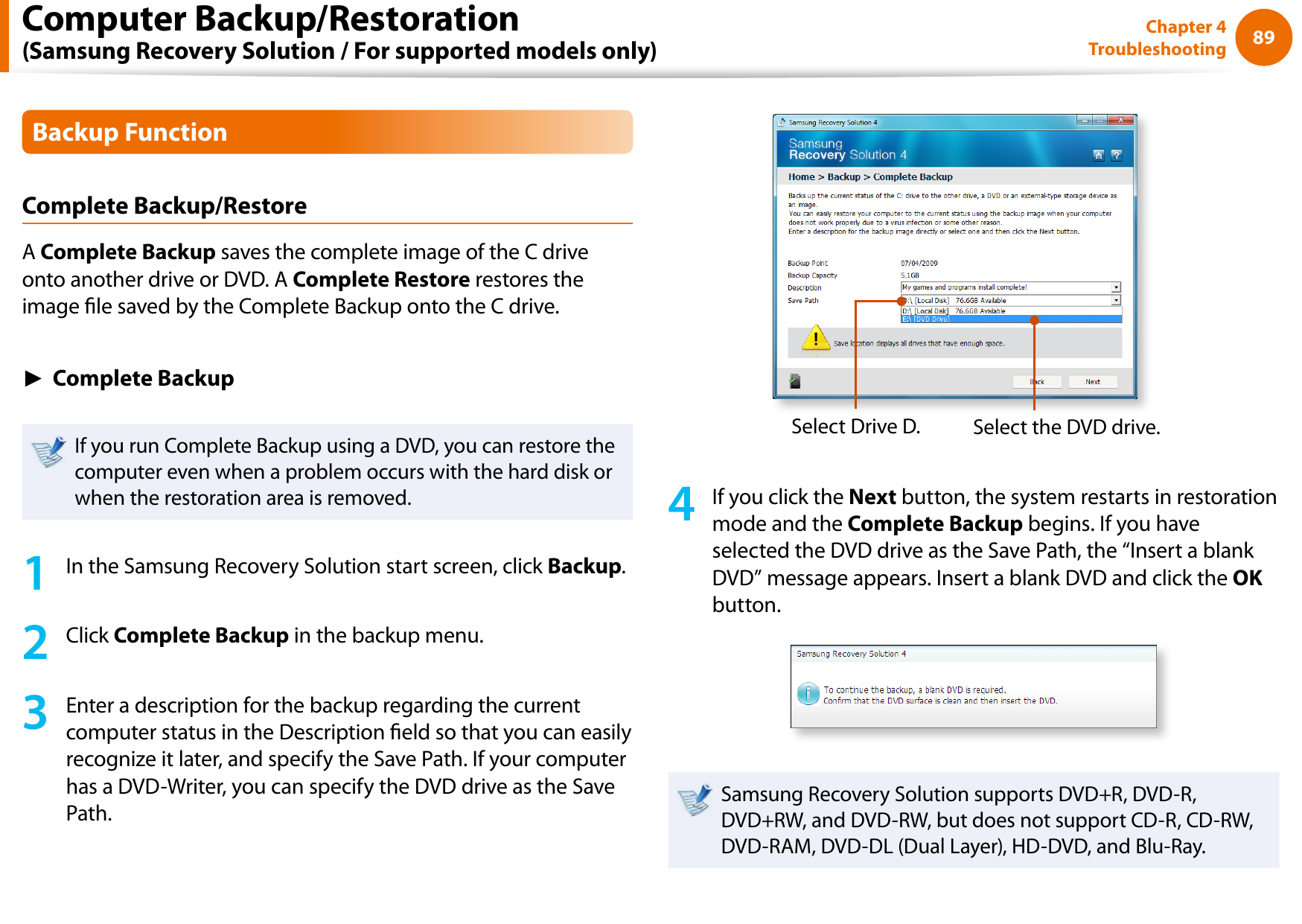 8889Chapter 4 TroubleshootingBackup FunctionComplete Backup/RestoreA Complete Backup saves the complete image of the C drive onto another drive or DVD. A Complete Restore restores the image le saved by the Complete Backup onto the C drive.► Complete BackupIf you run Complete Backup using a DVD, you can restore the computer even when a problem occurs with the hard disk or when the restoration area is removed.1  In the Samsung Recovery Solution start screen, click Backup.2  Click Complete Backup in the backup menu.3  Enter a description for the backup regarding the current computer status in the Description eld so that you can easily recognize it later, and specify the Save Path. If your computer has a DVD-Writer, you can specify the DVD drive as the Save Path.Select Drive D. Select the DVD drive.4  If you click the Next button, the system restarts in restoration mode and the Complete Backup begins. If you have selected the DVD drive as the Save Path, the “Insert a blank DVD” message appears. Insert a blank DVD and click the OK button.Samsung Recovery Solution supports DVD+R, DVD-R, DVD+RW, and DVD-RW, but does not support CD-R, CD-RW, DVD-RAM, DVD-DL (Dual Layer), HD-DVD, and Blu-Ray.Computer Backup/Restoration  (Samsung Recovery Solution / For supported models only)