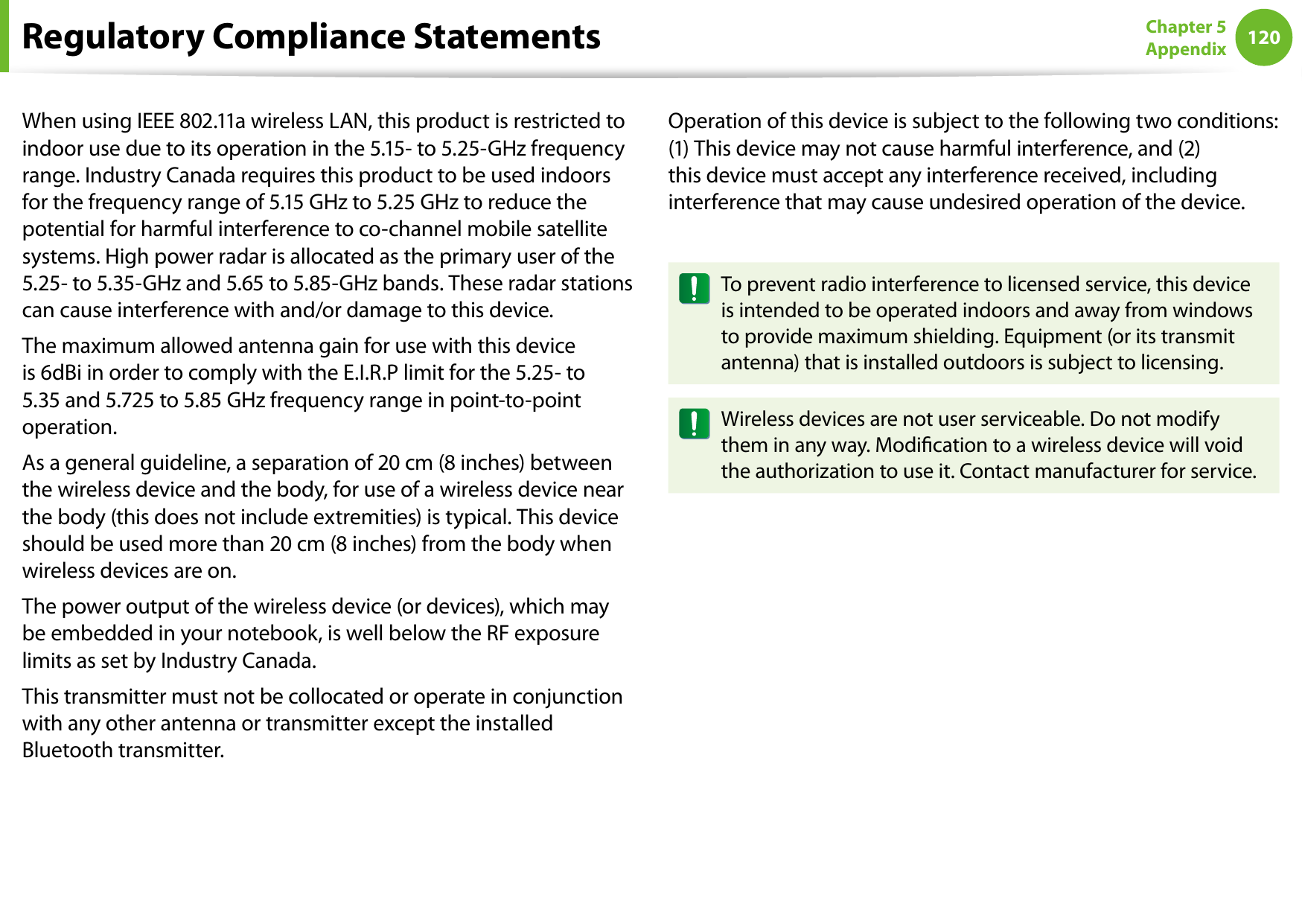 120Chapter 5 AppendixWhen using IEEE 802.11a wireless LAN, this product is restricted to indoor use due to its operation in the 5.15- to 5.25-GHz frequency range. Industry Canada requires this product to be used indoors for the frequency range of 5.15 GHz to 5.25 GHz to reduce the potential for harmful interference to co-channel mobile satellite systems. High power radar is allocated as the primary user of the 5.25- to 5.35-GHz and 5.65 to 5.85-GHz bands. These radar stations can cause interference with and/or damage to this device.The maximum allowed antenna gain for use with this device is 6dBi in order to comply with the E.I.R.P limit for the 5.25- to 5.35 and 5.725 to 5.85 GHz frequency range in point-to-point operation.As a general guideline, a separation of 20 cm (8 inches) between the wireless device and the body, for use of a wireless device near the body (this does not include extremities) is typical. This device should be used more than 20 cm (8 inches) from the body when wireless devices are on.The power output of the wireless device (or devices), which may be embedded in your notebook, is well below the RF exposure limits as set by Industry Canada.This transmitter must not be collocated or operate in conjunction with any other antenna or transmitter except the installed Bluetooth transmitter.Operation of this device is subject to the following two conditions: (1) This device may not cause harmful interference, and (2) this device must accept any interference received, including interference that may cause undesired operation of the device.To prevent radio interference to licensed service, this device is intended to be operated indoors and away from windows to provide maximum shielding. Equipment (or its transmit antenna) that is installed outdoors is subject to licensing.Wireless devices are not user serviceable. Do not modify them in any way. Modication to a wireless device will void the authorization to use it. Contact manufacturer for service.Regulatory Compliance Statements