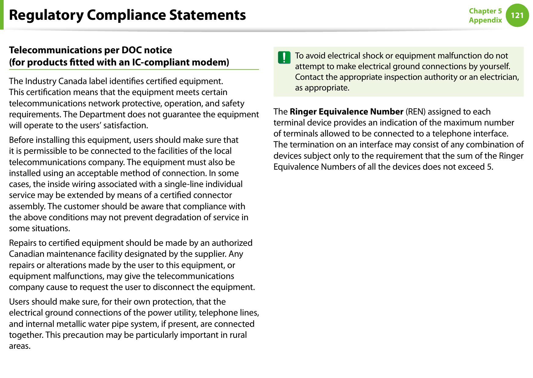 120121Chapter 5 AppendixTelecommunications per DOC notice  (for products tted with an IC-compliant modem)The Industry Canada label identies certied equipment. This certication means that the equipment meets certain telecommunications network protective, operation, and safety requirements. The Department does not guarantee the equipment will operate to the users’ satisfaction.Before installing this equipment, users should make sure that it is permissible to be connected to the facilities of the local telecommunications company. The equipment must also be installed using an acceptable method of connection. In some cases, the inside wiring associated with a single-line individual service may be extended by means of a certied connector assembly. The customer should be aware that compliance with the above conditions may not prevent degradation of service in some situations.Repairs to certied equipment should be made by an authorized Canadian maintenance facility designated by the supplier. Any repairs or alterations made by the user to this equipment, or equipment malfunctions, may give the telecommunications company cause to request the user to disconnect the equipment.Users should make sure, for their own protection, that the electrical ground connections of the power utility, telephone lines, and internal metallic water pipe system, if present, are connected together. This precaution may be particularly important in rural areas.To avoid electrical shock or equipment malfunction do not attempt to make electrical ground connections by yourself. Contact the appropriate inspection authority or an electrician, as appropriate.The Ringer Equivalence Number (REN) assigned to each terminal device provides an indication of the maximum number of terminals allowed to be connected to a telephone interface. The termination on an interface may consist of any combination of devices subject only to the requirement that the sum of the Ringer Equivalence Numbers of all the devices does not exceed 5.Regulatory Compliance Statements