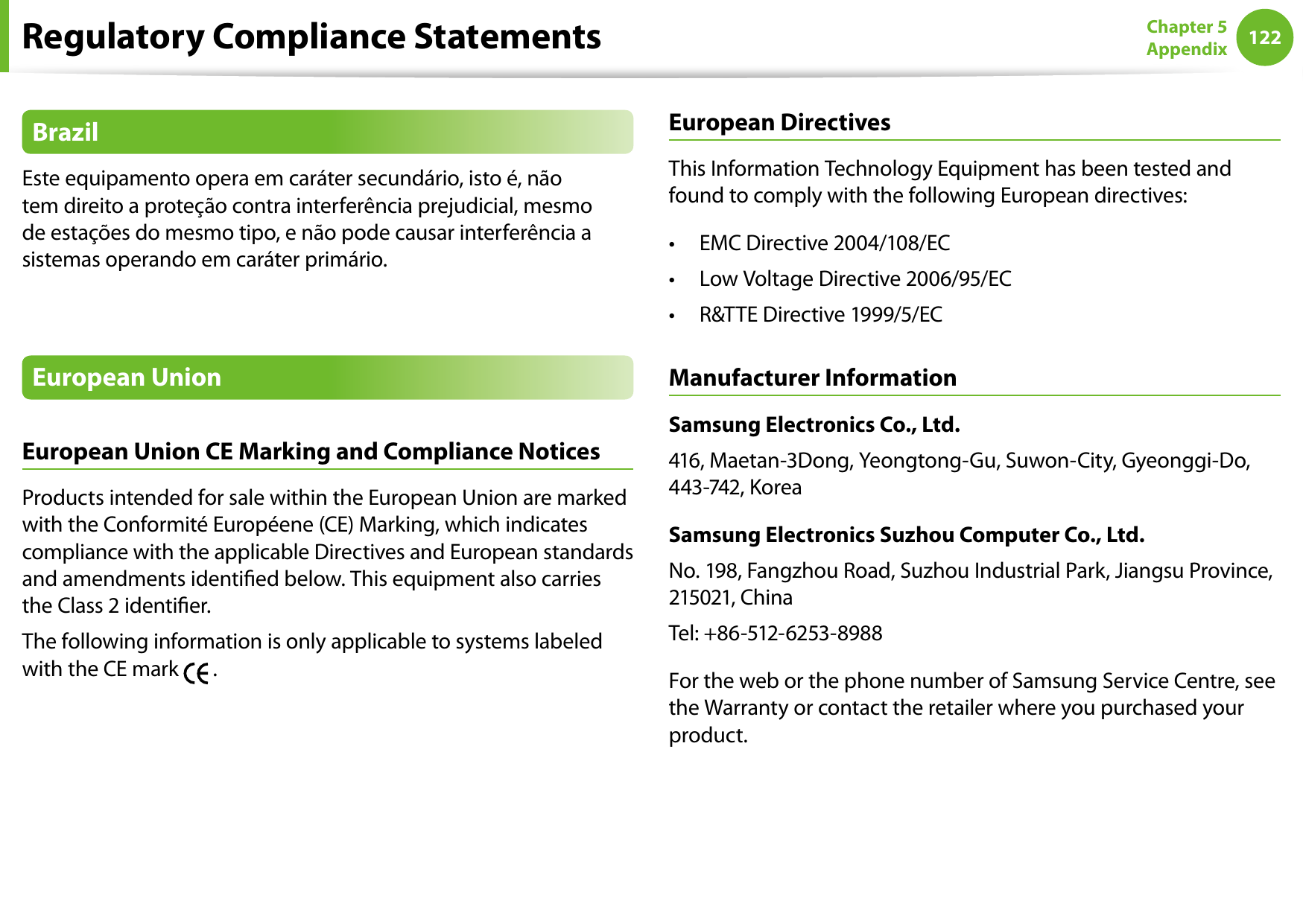 122Chapter 5 AppendixBrazilEste equipamento opera em caráter secundário, isto é, não tem direito a proteção contra interferência prejudicial, mesmo de estações do mesmo tipo, e não pode causar interferência a sistemas operando em caráter primário.European UnionEuropean Union CE Marking and Compliance NoticesProducts intended for sale within the European Union are marked with the Conformité Européene (CE) Marking, which indicates compliance with the applicable Directives and European standards and amendments identied below. This equipment also carries the Class 2 identier.The following information is only applicable to systems labeled with the CE mark   .European DirectivesThis Information Technology Equipment has been tested and found to comply with the following European directives:EMC Directive 2004/108/EC• Low Voltage Directive 2006/95/EC• R&amp;TTE Directive 1999/5/EC• Manufacturer InformationSamsung Electronics Co., Ltd.416, Maetan-3Dong, Yeongtong-Gu, Suwon-City, Gyeonggi-Do, 443-742, KoreaSamsung Electronics Suzhou Computer Co., Ltd.No. 198, Fangzhou Road, Suzhou Industrial Park, Jiangsu Province, 215021, ChinaTel: +86-512-6253-8988For the web or the phone number of Samsung Service Centre, see the Warranty or contact the retailer where you purchased your product.Regulatory Compliance Statements