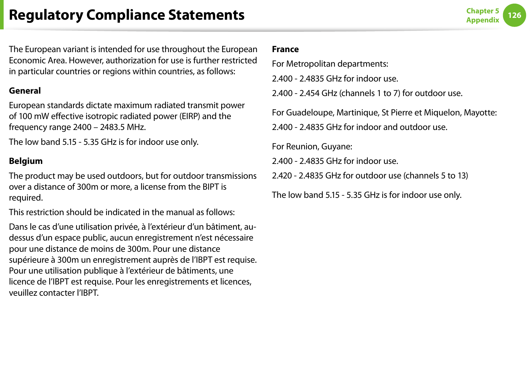 126Chapter 5 AppendixThe European variant is intended for use throughout the European Economic Area. However, authorization for use is further restricted in particular countries or regions within countries, as follows: GeneralEuropean standards dictate maximum radiated transmit power of 100 mW eective isotropic radiated power (EIRP) and the frequency range 2400 – 2483.5 MHz.The low band 5.15 - 5.35 GHz is for indoor use only.BelgiumThe product may be used outdoors, but for outdoor transmissions over a distance of 300m or more, a license from the BIPT is required.This restriction should be indicated in the manual as follows:Dans le cas d’une utilisation privée, à l’extérieur d’un bâtiment, au-dessus d’un espace public, aucun enregistrement n’est nécessaire pour une distance de moins de 300m. Pour une distance supérieure à 300m un enregistrement auprès de l’IBPT est requise. Pour une utilisation publique à l’extérieur de bâtiments, une licence de l’IBPT est requise. Pour les enregistrements et licences, veuillez contacter l’IBPT.FranceFor Metropolitan departments:2.400 - 2.4835 GHz for indoor use.2.400 - 2.454 GHz (channels 1 to 7) for outdoor use.For Guadeloupe, Martinique, St Pierre et Miquelon, Mayotte:2.400 - 2.4835 GHz for indoor and outdoor use.For Reunion, Guyane:2.400 - 2.4835 GHz for indoor use.2.420 - 2.4835 GHz for outdoor use (channels 5 to 13)The low band 5.15 - 5.35 GHz is for indoor use only.Regulatory Compliance Statements