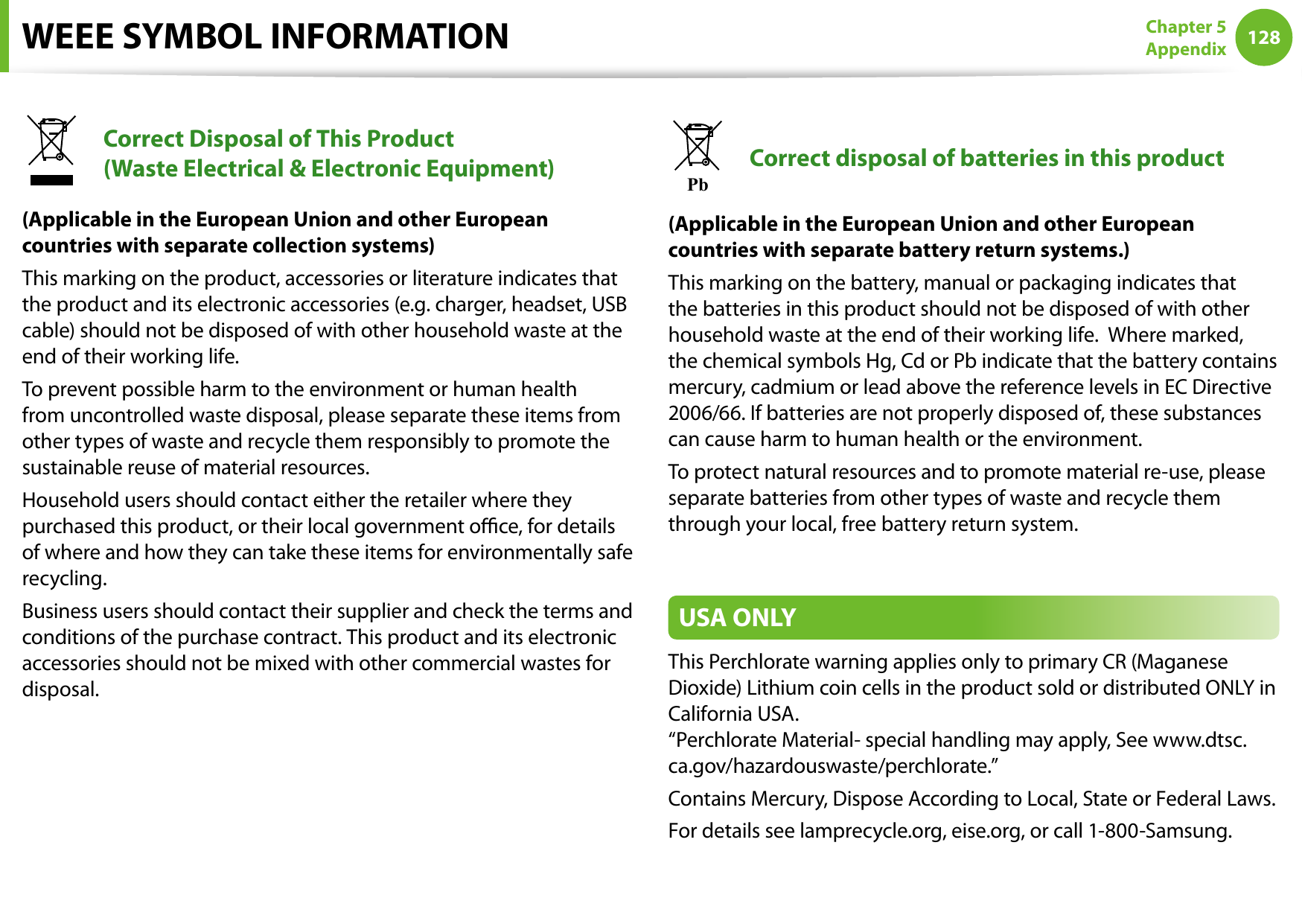 128Chapter 5 AppendixWEEE SYMBOL INFORMATIONCorrect Disposal of This Product  (Waste Electrical &amp; Electronic Equipment)(Applicable in the European Union and other European countries with separate collection systems)This marking on the product, accessories or literature indicates that the product and its electronic accessories (e.g. charger, headset, USB cable) should not be disposed of with other household waste at the end of their working life. To prevent possible harm to the environment or human health from uncontrolled waste disposal, please separate these items from other types of waste and recycle them responsibly to promote the sustainable reuse of material resources.Household users should contact either the retailer where they purchased this product, or their local government oce, for details of where and how they can take these items for environmentally safe recycling.Business users should contact their supplier and check the terms and conditions of the purchase contract. This product and its electronic accessories should not be mixed with other commercial wastes for disposal.PbCorrect disposal of batteries in this product(Applicable in the European Union and other European countries with separate battery return systems.)This marking on the battery, manual or packaging indicates that the batteries in this product should not be disposed of with other household waste at the end of their working life.  Where marked, the chemical symbols Hg, Cd or Pb indicate that the battery contains mercury, cadmium or lead above the reference levels in EC Directive 2006/66. If batteries are not properly disposed of, these substances can cause harm to human health or the environment.To protect natural resources and to promote material re-use, please separate batteries from other types of waste and recycle them through your local, free battery return system.USA ONLYThis Perchlorate warning applies only to primary CR (Maganese Dioxide) Lithium coin cells in the product sold or distributed ONLY in California USA. “Perchlorate Material- special handling may apply, See www.dtsc.ca.gov/hazardouswaste/perchlorate.”Contains Mercury, Dispose According to Local, State or Federal Laws.For details see lamprecycle.org, eise.org, or call 1-800-Samsung.