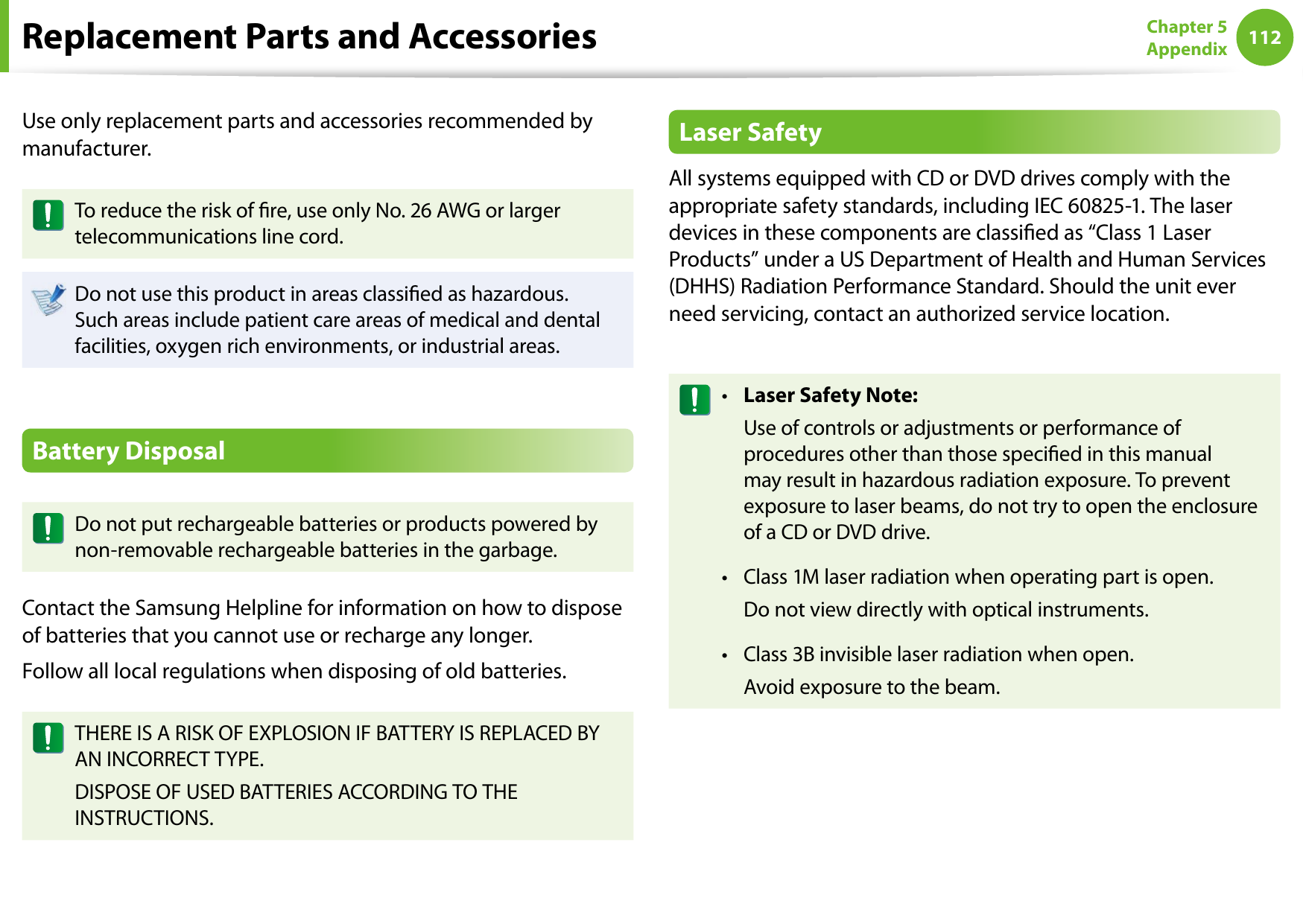 112Chapter 5 AppendixReplacement Parts and AccessoriesUse only replacement parts and accessories recommended by manufacturer.To reduce the risk of re, use only No. 26 AWG or larger telecommunications line cord.Do not use this product in areas classied as hazardous. Such areas include patient care areas of medical and dental facilities, oxygen rich environments, or industrial areas.Battery DisposalDo not put rechargeable batteries or products powered by non-removable rechargeable batteries in the garbage.Contact the Samsung Helpline for information on how to dispose of batteries that you cannot use or recharge any longer.Follow all local regulations when disposing of old batteries.THERE IS A RISK OF EXPLOSION IF BATTERY IS REPLACED BY AN INCORRECT TYPE.DISPOSE OF USED BATTERIES ACCORDING TO THE INSTRUCTIONS.Laser SafetyAll systems equipped with CD or DVD drives comply with the appropriate safety standards, including IEC 60825-1. The laser devices in these components are classied as “Class 1 Laser Products” under a US Department of Health and Human Services (DHHS) Radiation Performance Standard. Should the unit ever need servicing, contact an authorized service location.Laser Safety Note:•   Use of controls or adjustments or performance of procedures other than those specied in this manual may result in hazardous radiation exposure. To prevent exposure to laser beams, do not try to open the enclosure of a CD or DVD drive.Class 1M laser radiation when operating part is open.•   Do not view directly with optical instruments.Class 3B invisible laser radiation when open.•   Avoid exposure to the beam.