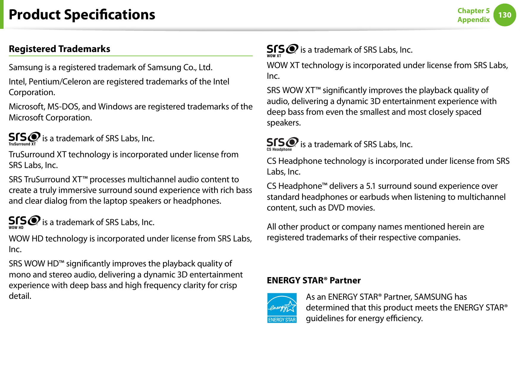 130Chapter 5 AppendixProduct SpecicationsRegistered TrademarksSamsung is a registered trademark of Samsung Co., Ltd.Intel, Pentium/Celeron are registered trademarks of the Intel Corporation.Microsoft, MS-DOS, and Windows are registered trademarks of the Microsoft Corporation. is a trademark of SRS Labs, Inc.TruSurround XT technology is incorporated under license from SRS Labs, Inc.SRS TruSurround XT™ processes multichannel audio content to create a truly immersive surround sound experience with rich bass and clear dialog from the laptop speakers or headphones. is a trademark of SRS Labs, Inc. WOW HD technology is incorporated under license from SRS Labs, Inc.SRS WOW HD™ signicantly improves the playback quality of mono and stereo audio, delivering a dynamic 3D entertainment experience with deep bass and high frequency clarity for crisp detail. is a trademark of SRS Labs, Inc.WOW XT technology is incorporated under license from SRS Labs, Inc.SRS WOW XT™ signicantly improves the playback quality of audio, delivering a dynamic 3D entertainment experience with deep bass from even the smallest and most closely spaced speakers. is a trademark of SRS Labs, Inc. CS Headphone technology is incorporated under license from SRS Labs, Inc.CS Headphone™ delivers a 5.1 surround sound experience over standard headphones or earbuds when listening to multichannel content, such as DVD movies.All other product or company names mentioned herein are registered trademarks of their respective companies.ENERGY STAR® PartnerAs an ENERGY STAR® Partner, SAMSUNG has determined that this product meets the ENERGY STAR® guidelines for energy eciency.