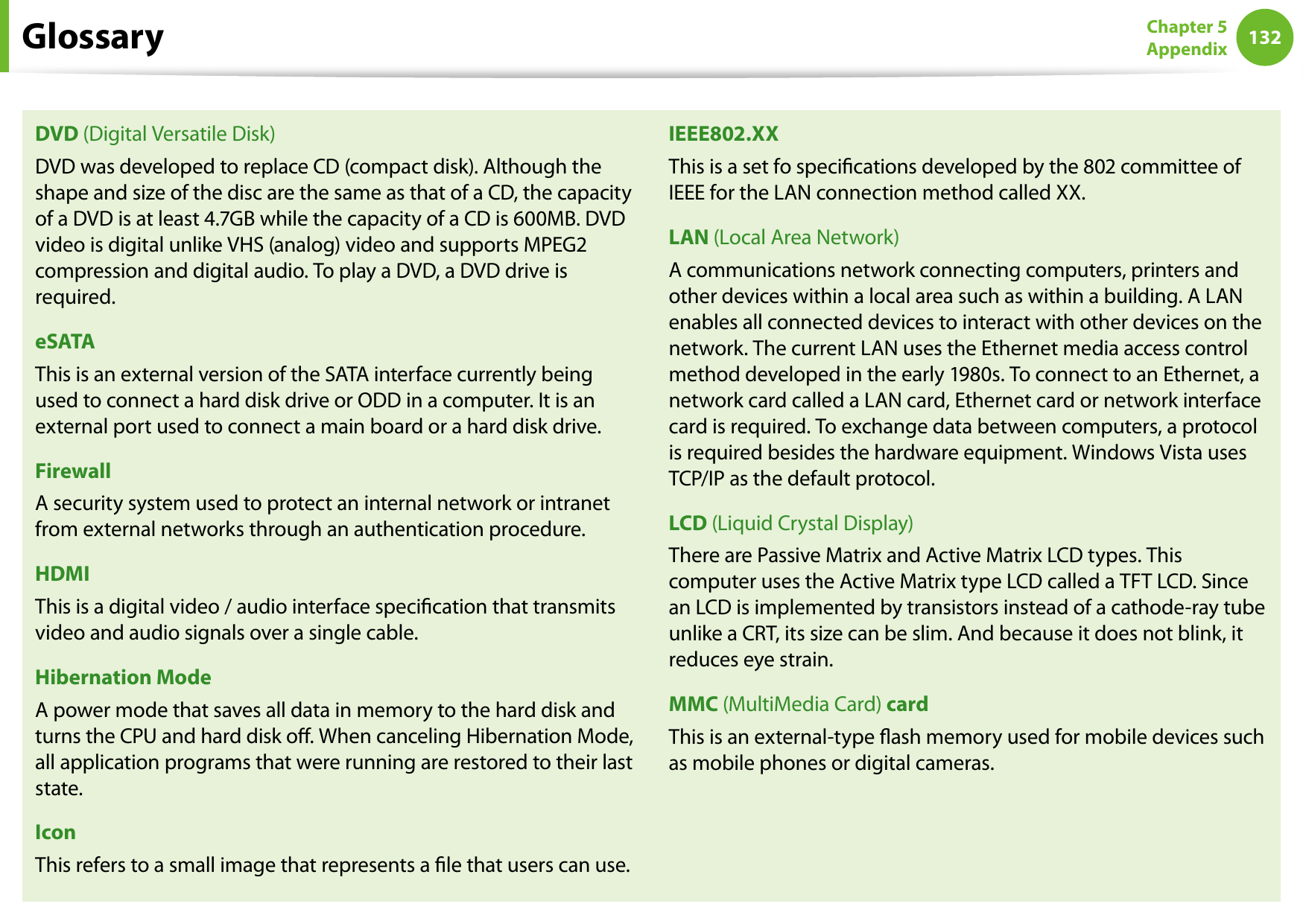 132Chapter 5 AppendixDVD (Digital Versatile Disk)DVD was developed to replace CD (compact disk). Although the shape and size of the disc are the same as that of a CD, the capacity of a DVD is at least 4.7GB while the capacity of a CD is 600MB. DVD video is digital unlike VHS (analog) video and supports MPEG2 compression and digital audio. To play a DVD, a DVD drive is required.eSATAThis is an external version of the SATA interface currently being used to connect a hard disk drive or ODD in a computer. It is an external port used to connect a main board or a hard disk drive.FirewallA security system used to protect an internal network or intranet from external networks through an authentication procedure.HDMIThis is a digital video / audio interface specication that transmits video and audio signals over a single cable.Hibernation ModeA power mode that saves all data in memory to the hard disk and turns the CPU and hard disk o. When canceling Hibernation Mode, all application programs that were running are restored to their last state.IconThis refers to a small image that represents a le that users can use.IEEE802.XXThis is a set fo specications developed by the 802 committee of IEEE for the LAN connection method called XX.LAN (Local Area Network)A communications network connecting computers, printers and other devices within a local area such as within a building. A LAN enables all connected devices to interact with other devices on the network. The current LAN uses the Ethernet media access control method developed in the early 1980s. To connect to an Ethernet, a network card called a LAN card, Ethernet card or network interface card is required. To exchange data between computers, a protocol is required besides the hardware equipment. Windows Vista uses TCP/IP as the default protocol.LCD (Liquid Crystal Display)There are Passive Matrix and Active Matrix LCD types. This computer uses the Active Matrix type LCD called a TFT LCD. Since an LCD is implemented by transistors instead of a cathode-ray tube unlike a CRT, its size can be slim. And because it does not blink, it reduces eye strain.MMC (MultiMedia Card) cardThis is an external-type ash memory used for mobile devices such as mobile phones or digital cameras.Glossary