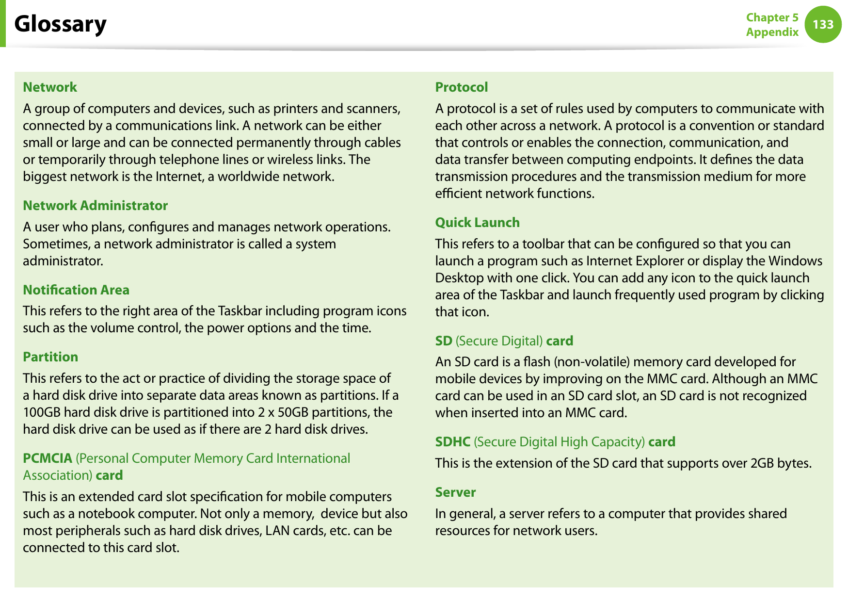 132133Chapter 5 AppendixNetworkA group of computers and devices, such as printers and scanners, connected by a communications link. A network can be either small or large and can be connected permanently through cables or temporarily through telephone lines or wireless links. The biggest network is the Internet, a worldwide network.Network AdministratorA user who plans, congures and manages network operations. Sometimes, a network administrator is called a system administrator.Notication AreaThis refers to the right area of the Taskbar including program icons such as the volume control, the power options and the time.PartitionThis refers to the act or practice of dividing the storage space of a hard disk drive into separate data areas known as partitions. If a 100GB hard disk drive is partitioned into 2 x 50GB partitions, the hard disk drive can be used as if there are 2 hard disk drives.PCMCIA (Personal Computer Memory Card International Association) cardThis is an extended card slot specication for mobile computers such as a notebook computer. Not only a memory,  device but also most peripherals such as hard disk drives, LAN cards, etc. can be connected to this card slot.ProtocolA protocol is a set of rules used by computers to communicate with each other across a network. A protocol is a convention or standard that controls or enables the connection, communication, and data transfer between computing endpoints. It denes the data transmission procedures and the transmission medium for more ecient network functions.Quick LaunchThis refers to a toolbar that can be congured so that you can launch a program such as Internet Explorer or display the Windows Desktop with one click. You can add any icon to the quick launch area of the Taskbar and launch frequently used program by clicking that icon.SD (Secure Digital) cardAn SD card is a ash (non-volatile) memory card developed for mobile devices by improving on the MMC card. Although an MMC card can be used in an SD card slot, an SD card is not recognized when inserted into an MMC card.SDHC (Secure Digital High Capacity) cardThis is the extension of the SD card that supports over 2GB bytes.ServerIn general, a server refers to a computer that provides shared resources for network users.Glossary