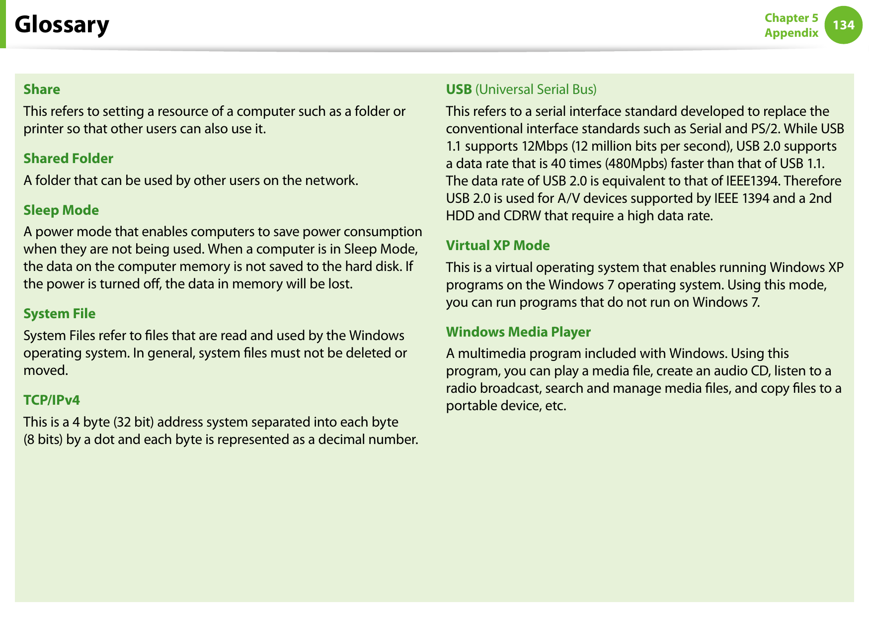 134Chapter 5 AppendixShareThis refers to setting a resource of a computer such as a folder or printer so that other users can also use it.Shared FolderA folder that can be used by other users on the network.Sleep ModeA power mode that enables computers to save power consumption when they are not being used. When a computer is in Sleep Mode, the data on the computer memory is not saved to the hard disk. If the power is turned o, the data in memory will be lost.System FileSystem Files refer to les that are read and used by the Windows operating system. In general, system les must not be deleted or moved.TCP/IPv4This is a 4 byte (32 bit) address system separated into each byte  (8 bits) by a dot and each byte is represented as a decimal number.USB (Universal Serial Bus)This refers to a serial interface standard developed to replace the conventional interface standards such as Serial and PS/2. While USB 1.1 supports 12Mbps (12 million bits per second), USB 2.0 supports a data rate that is 40 times (480Mpbs) faster than that of USB 1.1. The data rate of USB 2.0 is equivalent to that of IEEE1394. Therefore USB 2.0 is used for A/V devices supported by IEEE 1394 and a 2nd HDD and CDRW that require a high data rate.Virtual XP ModeThis is a virtual operating system that enables running Windows XP programs on the Windows 7 operating system. Using this mode, you can run programs that do not run on Windows 7.Windows Media PlayerA multimedia program included with Windows. Using this program, you can play a media le, create an audio CD, listen to a radio broadcast, search and manage media les, and copy les to a portable device, etc.Glossary