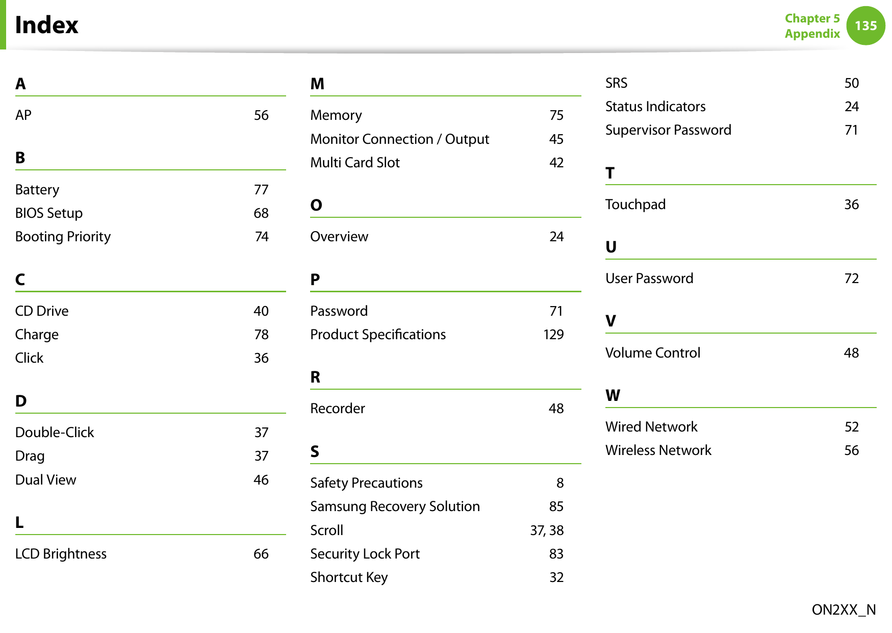 134135Chapter 5 AppendixIndexON2XX_NAAP    56BBattery    77BIOS Setup    68Booting Priority    74CCD Drive    40Charge    78Click    36DDouble-Click    37Drag    37Dual View    46LLCD Brightness    66MMemory    75Monitor Connection / Output    45Multi Card Slot    42OOverview    24PPassword    71Product Specications    129RRecorder    48SSafety Precautions    8Samsung Recovery Solution    85Scroll    37, 38Security Lock Port    83Shortcut Key    32SRS    50Status Indicators    24Supervisor Password    71TTouchpad    36UUser Password    72VVolume Control    48WWired Network    52Wireless Network    56