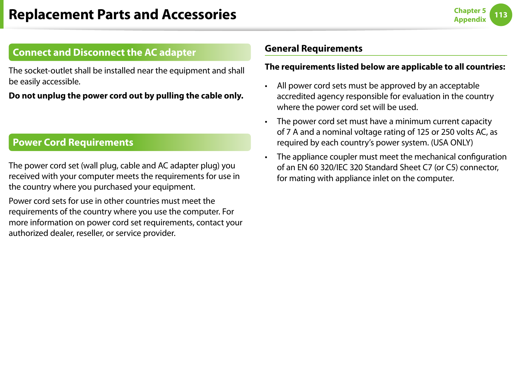 112113Chapter 5 AppendixReplacement Parts and AccessoriesConnect and Disconnect the AC adapterThe socket-outlet shall be installed near the equipment and shall be easily accessible.Do not unplug the power cord out by pulling the cable only.Power Cord RequirementsThe power cord set (wall plug, cable and AC adapter plug) you received with your computer meets the requirements for use in the country where you purchased your equipment.Power cord sets for use in other countries must meet the requirements of the country where you use the computer. For more information on power cord set requirements, contact your authorized dealer, reseller, or service provider.General RequirementsThe requirements listed below are applicable to all countries:All power cord sets must be approved by an acceptable • accredited agency responsible for evaluation in the country where the power cord set will be used.The power cord set must have a minimum current capacity • of 7 A and a nominal voltage rating of 125 or 250 volts AC, as required by each country’s power system. (USA ONLY)The appliance coupler must meet the mechanical conguration • of an EN 60 320/IEC 320 Standard Sheet C7 (or C5) connector, for mating with appliance inlet on the computer.
