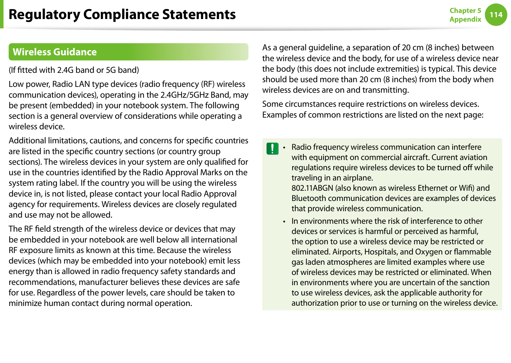 114Chapter 5 AppendixRegulatory Compliance StatementsWireless Guidance(If tted with 2.4G band or 5G band) Low power, Radio LAN type devices (radio frequency (RF) wireless communication devices), operating in the 2.4GHz/5GHz Band, may be present (embedded) in your notebook system. The following section is a general overview of considerations while operating a wireless device.Additional limitations, cautions, and concerns for specic countries are listed in the specic country sections (or country group sections). The wireless devices in your system are only qualied for use in the countries identied by the Radio Approval Marks on the system rating label. If the country you will be using the wireless device in, is not listed, please contact your local Radio Approval agency for requirements. Wireless devices are closely regulated and use may not be allowed.The RF eld strength of the wireless device or devices that may be embedded in your notebook are well below all international RF exposure limits as known at this time. Because the wireless devices (which may be embedded into your notebook) emit less energy than is allowed in radio frequency safety standards and recommendations, manufacturer believes these devices are safe for use. Regardless of the power levels, care should be taken to minimize human contact during normal operation.As a general guideline, a separation of 20 cm (8 inches) between the wireless device and the body, for use of a wireless device near the body (this does not include extremities) is typical. This device should be used more than 20 cm (8 inches) from the body when wireless devices are on and transmitting.Some circumstances require restrictions on wireless devices. Examples of common restrictions are listed on the next page:Radio frequency wireless communication can interfere •with equipment on commercial aircraft. Current aviation regulations require wireless devices to be turned o while traveling in an airplane.  802.11ABGN (also known as wireless Ethernet or Wi) and Bluetooth communication devices are examples of devices that provide wireless communication.In environments where the risk of interference to other •devices or services is harmful or perceived as harmful, the option to use a wireless device may be restricted or eliminated. Airports, Hospitals, and Oxygen or ammable gas laden atmospheres are limited examples where use of wireless devices may be restricted or eliminated. When in environments where you are uncertain of the sanction to use wireless devices, ask the applicable authority for authorization prior to use or turning on the wireless device.